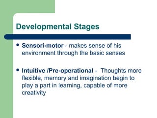 Developmental Stages
 Sensori-motor - makes sense of his
environment through the basic senses
 Intuitive /Pre-operational - Thoughts more
flexible, memory and imagination begin to
play a part in learning, capable of more
creativity
 