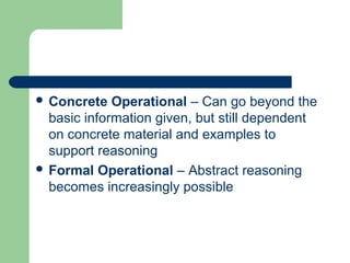  Concrete Operational – Can go beyond the
basic information given, but still dependent
on concrete material and examples to
support reasoning
 Formal Operational – Abstract reasoning
becomes increasingly possible
 