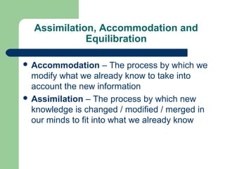 Assimilation, Accommodation and
Equilibration
 Accommodation – The process by which we
modify what we already know to take into
account the new information
 Assimilation – The process by which new
knowledge is changed / modified / merged in
our minds to fit into what we already know
 