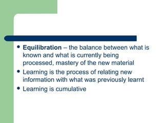  Equilibration – the balance between what is
known and what is currently being
processed, mastery of the new material
 Learning is the process of relating new
information with what was previously learnt
 Learning is cumulative
 
