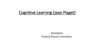 Cognitive Learning (jean Piaget)
Presented by
Ramesh Prasad Lamichhane
1
 