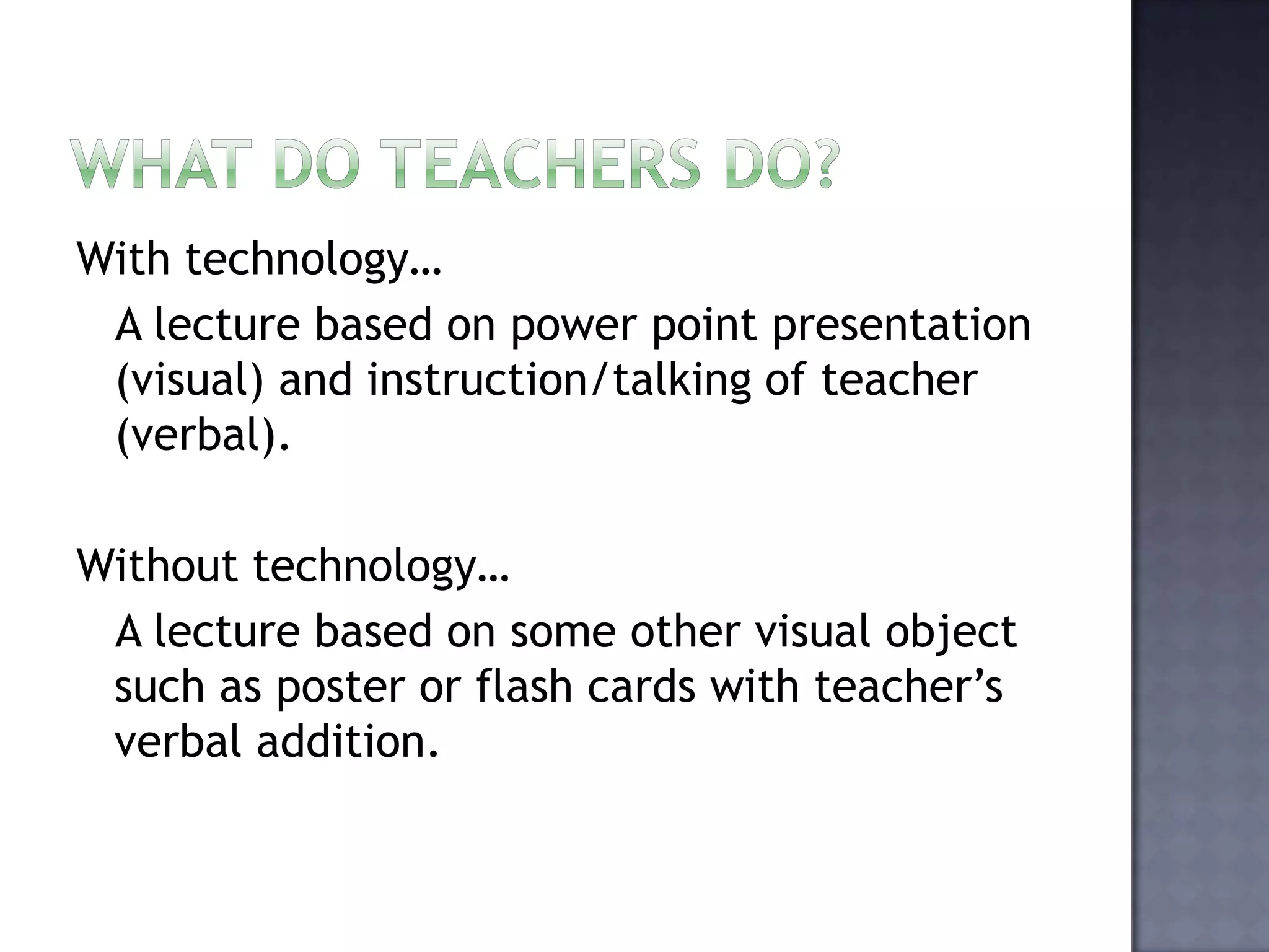 What do teachers do? With technology…   A lecture based on power point presentation (visual) and instruction/talking of teacher (verbal).Without technology…  A lecture based on some other visual object such as poster or flash cards with teacher’s verbal addition. 
