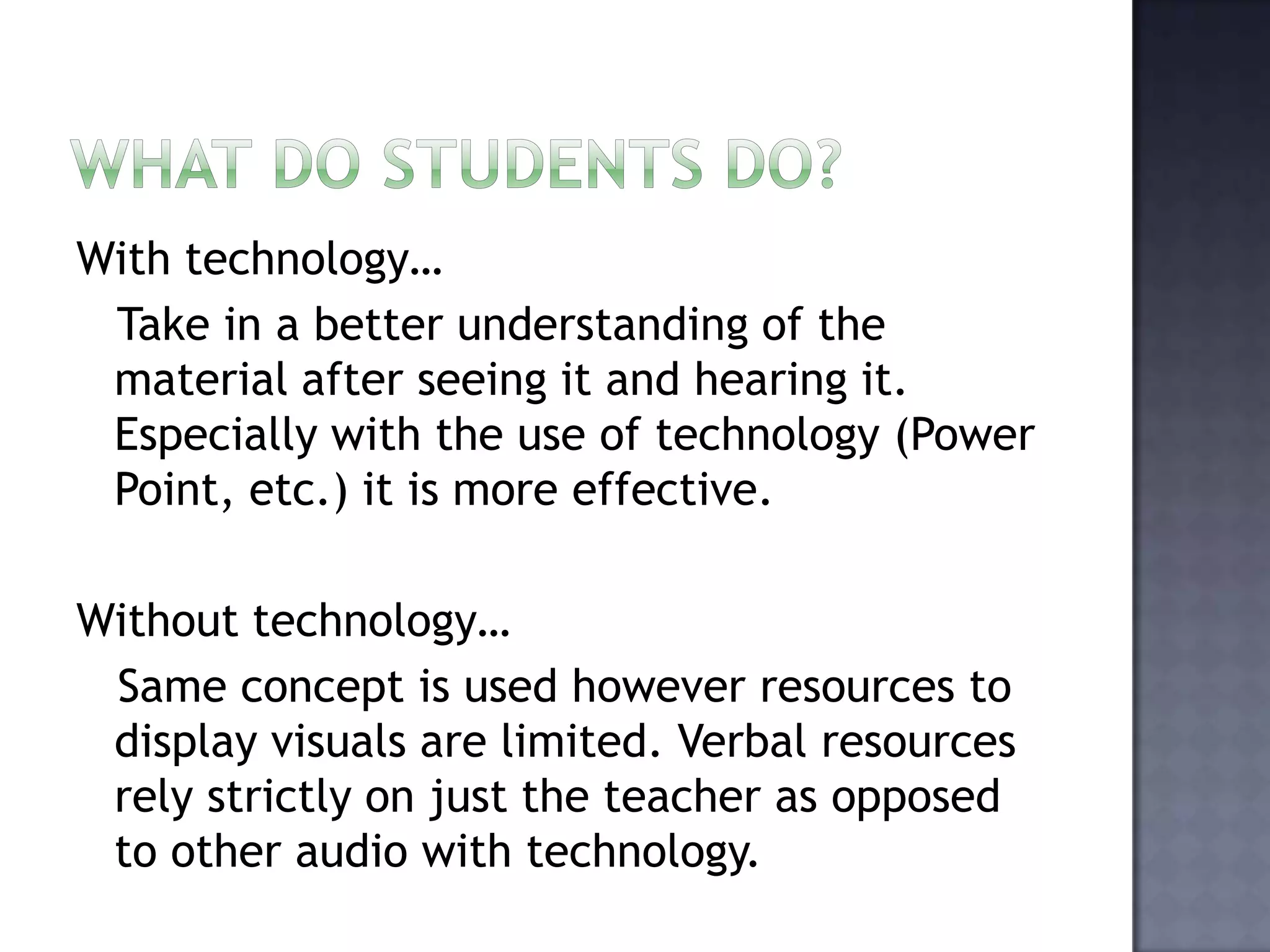 What do students do?With technology…   Take in a better understanding of the material after seeing it and hearing it. Especially with the use of technology (Power Point, etc.) it is more effective. Without technology…  Same concept is used however resources to display visuals are limited. Verbal resources rely strictly on just the teacher as opposed to other audio with technology. 