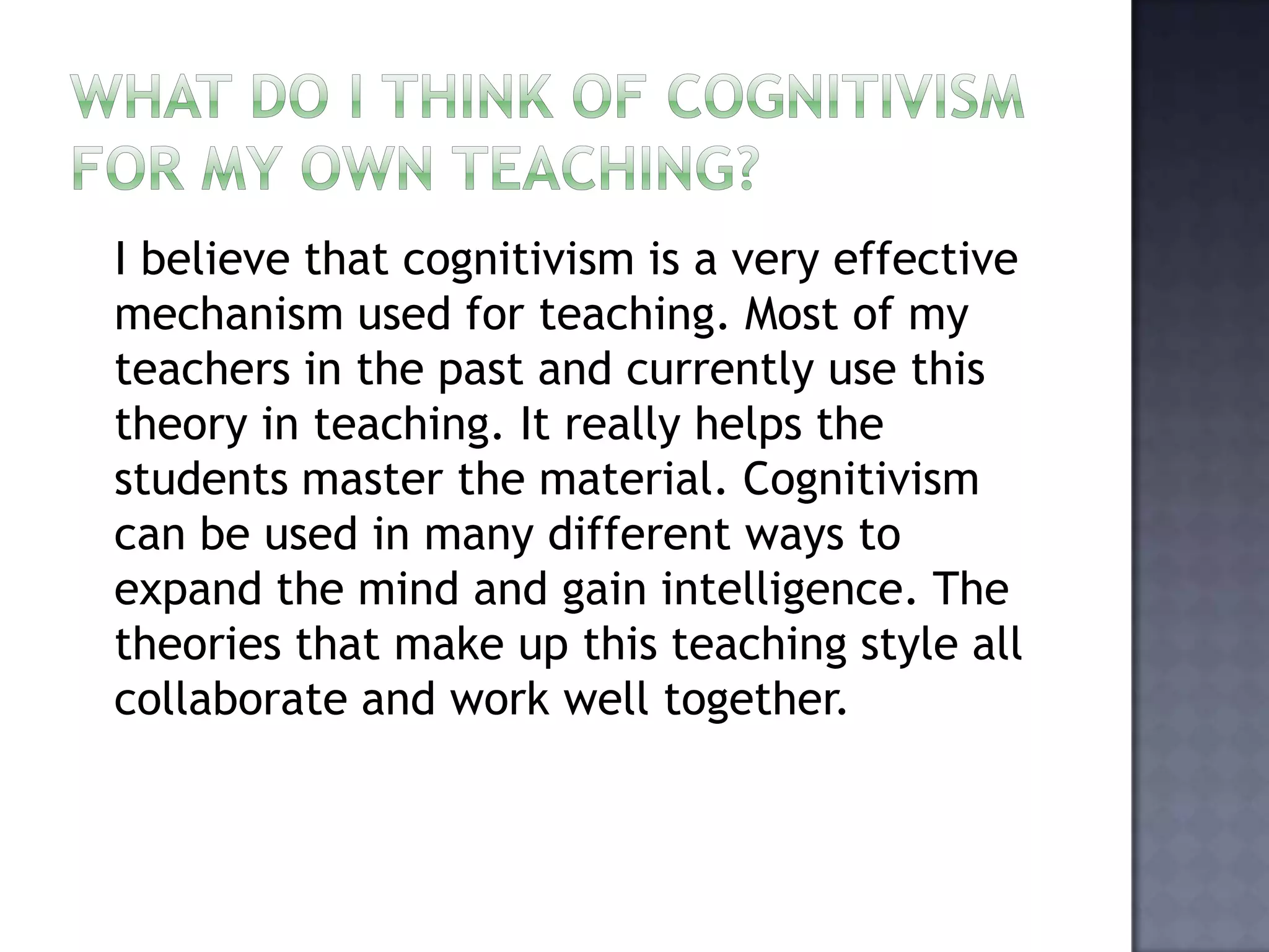 What do I think of cognitivism for my own teaching?  I believe that cognitivism is a very effective mechanism used for teaching. Most of my teachers in the past and currently use this theory in teaching. It really helps the students master the material. Cognitivism can be used in many different ways to expand the mind and gain intelligence. The theories that make up this teaching style all collaborate and work well together. 