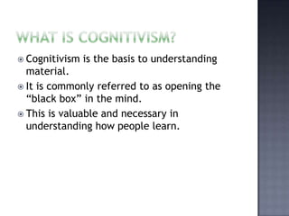 What is cognitivism? Cognitivism is the basis to understanding material.It is commonly referred to as opening the “black box” in the mind. This is valuable and necessary in understanding how people learn. 