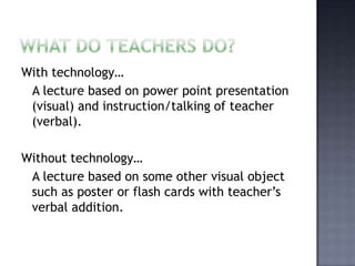 What do teachers do? With technology…   A lecture based on power point presentation (visual) and instruction/talking of teacher (verbal).Without technology…  A lecture based on some other visual object such as poster or flash cards with teacher’s verbal addition. 
