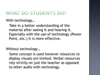 What do students do?With technology…   Take in a better understanding of the material after seeing it and hearing it. Especially with the use of technology (Power Point, etc.) it is more effective. Without technology…  Same concept is used however resources to display visuals are limited. Verbal resources rely strictly on just the teacher as opposed to other audio with technology. 