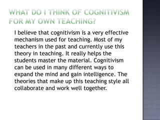 What do I think of cognitivism for my own teaching?  I believe that cognitivism is a very effective mechanism used for teaching. Most of my teachers in the past and currently use this theory in teaching. It really helps the students master the material. Cognitivism can be used in many different ways to expand the mind and gain intelligence. The theories that make up this teaching style all collaborate and work well together. 