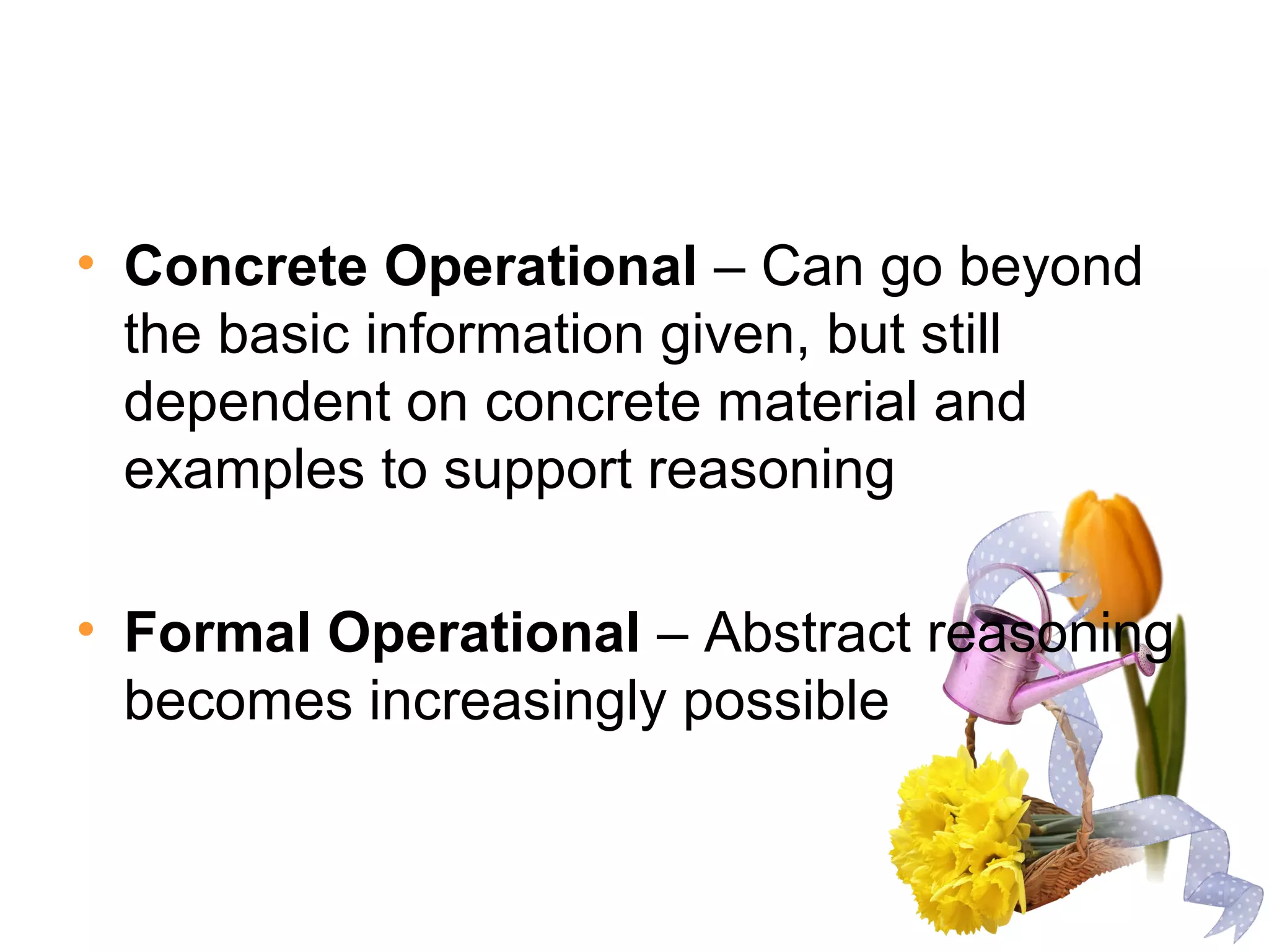 • Concrete Operational – Can go beyond
the basic information given, but still
dependent on concrete material and
examples to support reasoning
• Formal Operational – Abstract reasoning
becomes increasingly possible
 