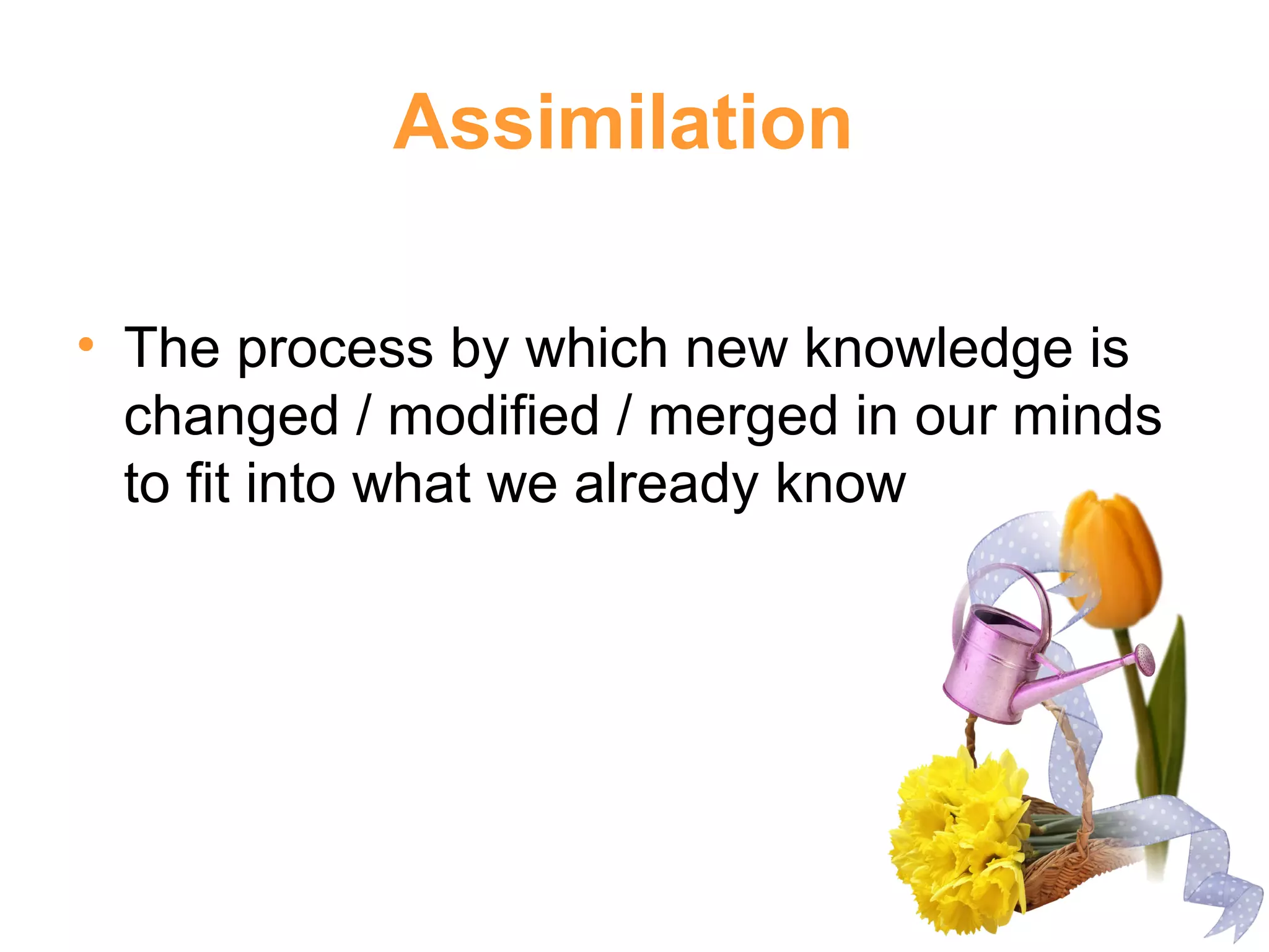 Assimilation
• The process by which new knowledge is
changed / modified / merged in our minds
to fit into what we already know
 