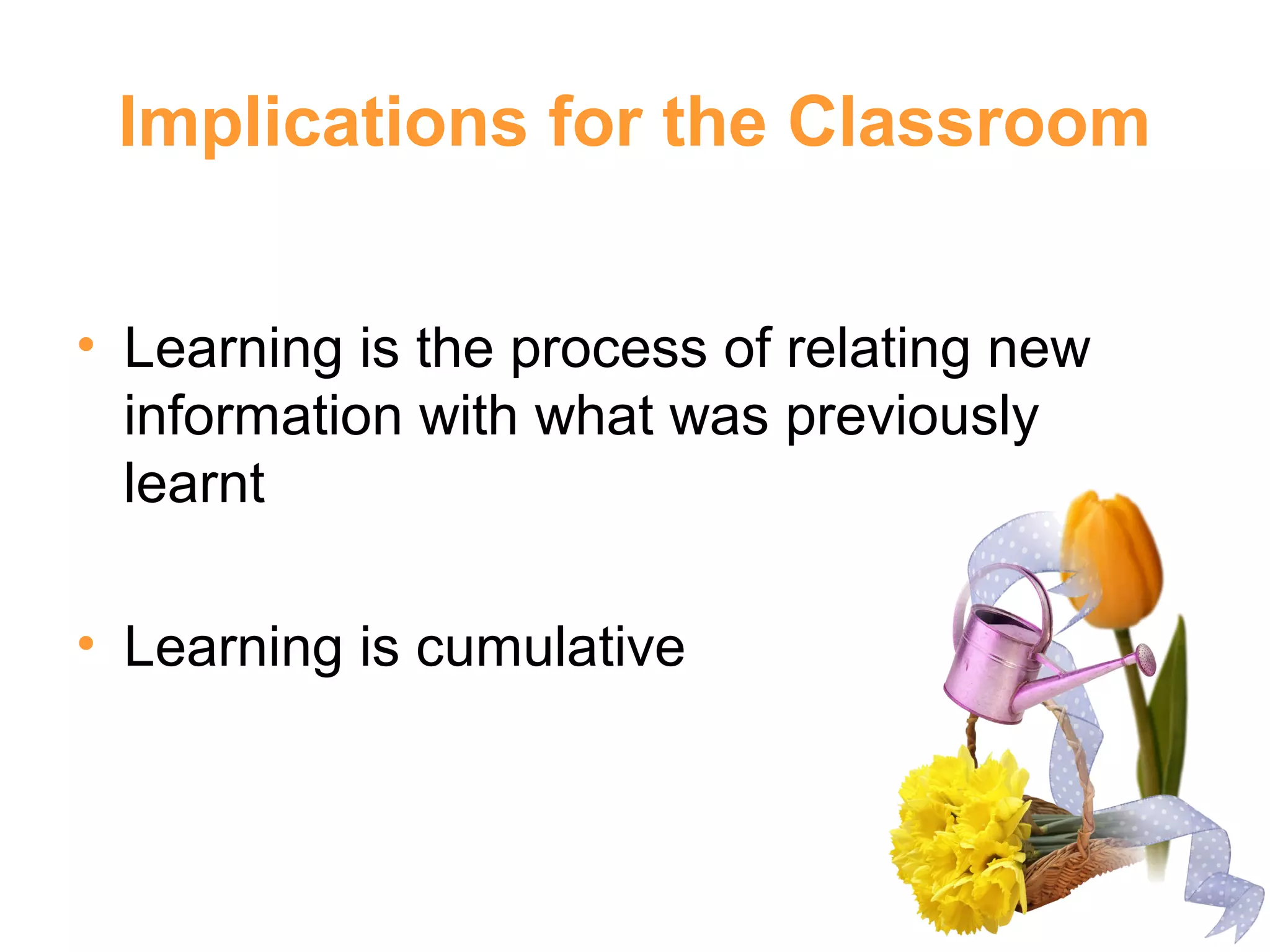 Implications for the Classroom
• Learning is the process of relating new
information with what was previously
learnt
• Learning is cumulative
 