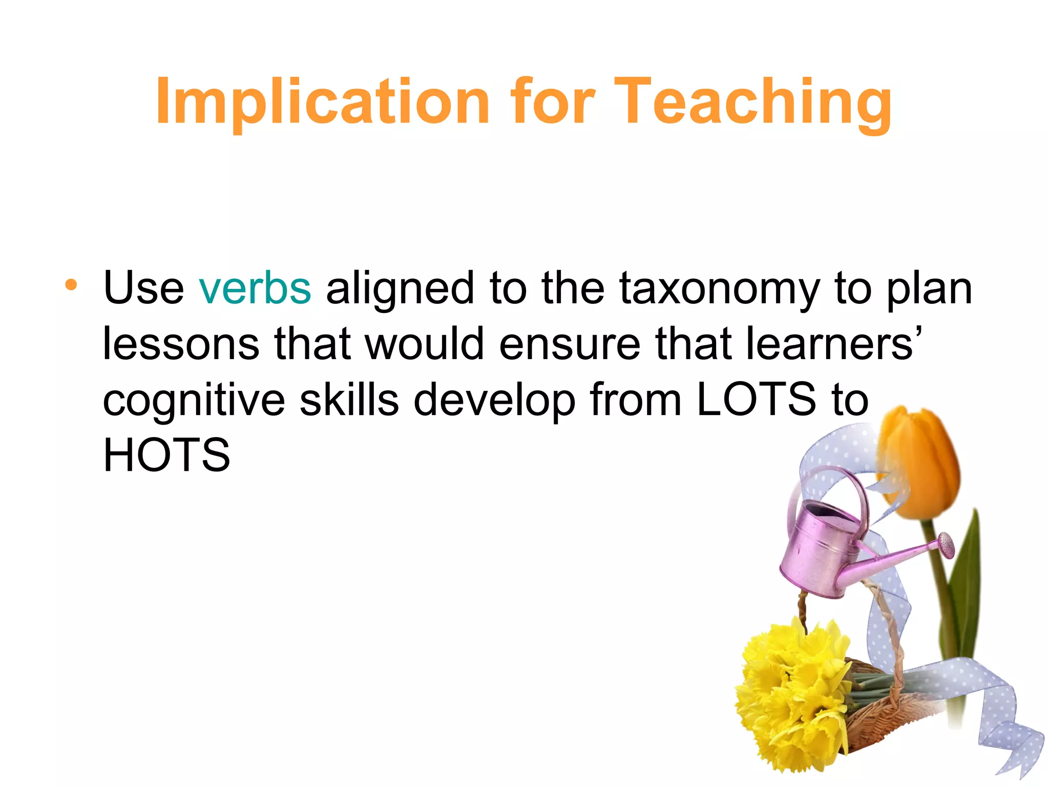 Implication for Teaching
• Use verbs aligned to the taxonomy to plan
lessons that would ensure that learners’
cognitive skills develop from LOTS to
HOTS
 