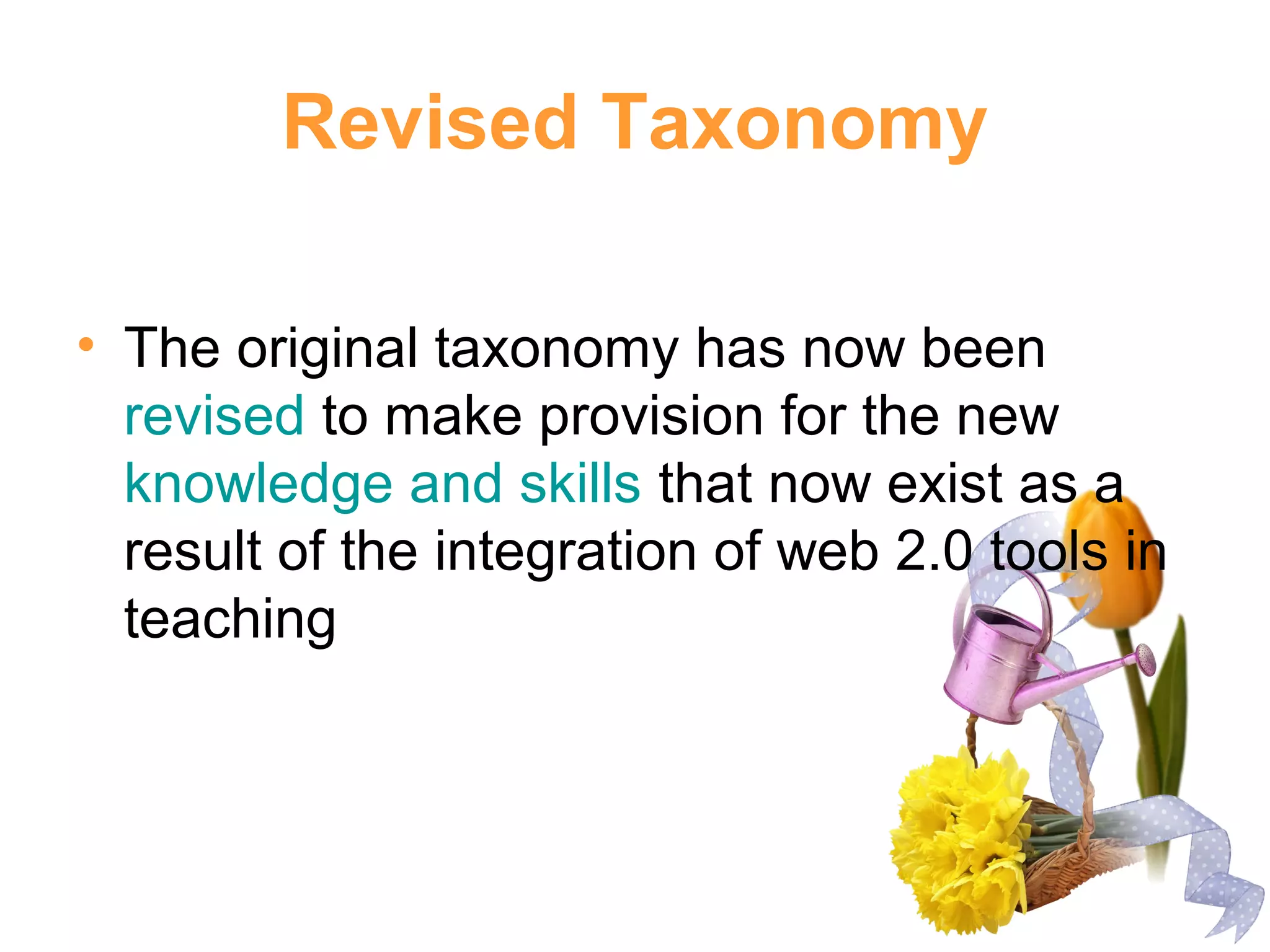Revised Taxonomy
• The original taxonomy has now been
revised to make provision for the new
knowledge and skills that now exist as a
result of the integration of web 2.0 tools in
teaching
 