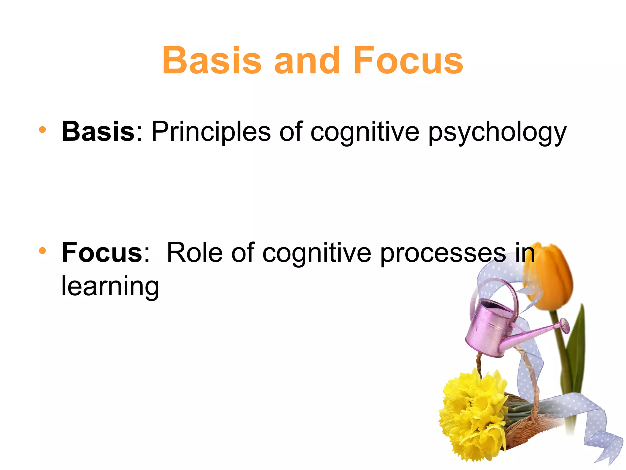 Basis and Focus
• Basis: Principles of cognitive psychology
• Focus: Role of cognitive processes in
learning
 