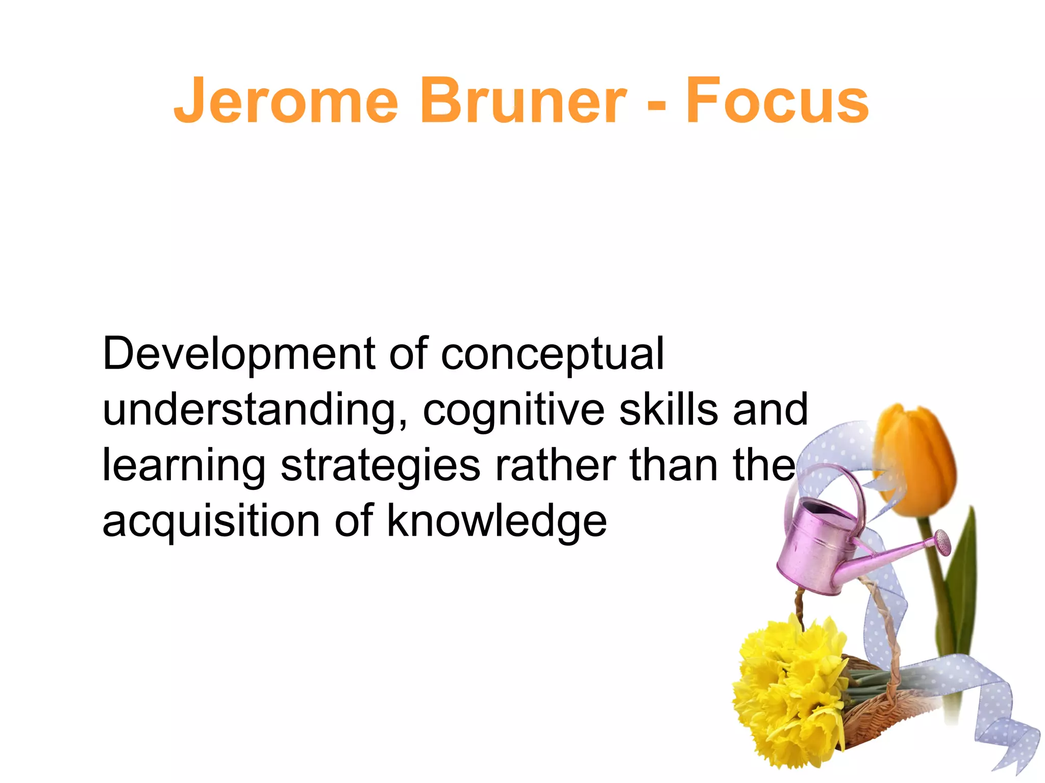 Jerome Bruner - Focus
Development of conceptual
understanding, cognitive skills and
learning strategies rather than the
acquisition of knowledge
 