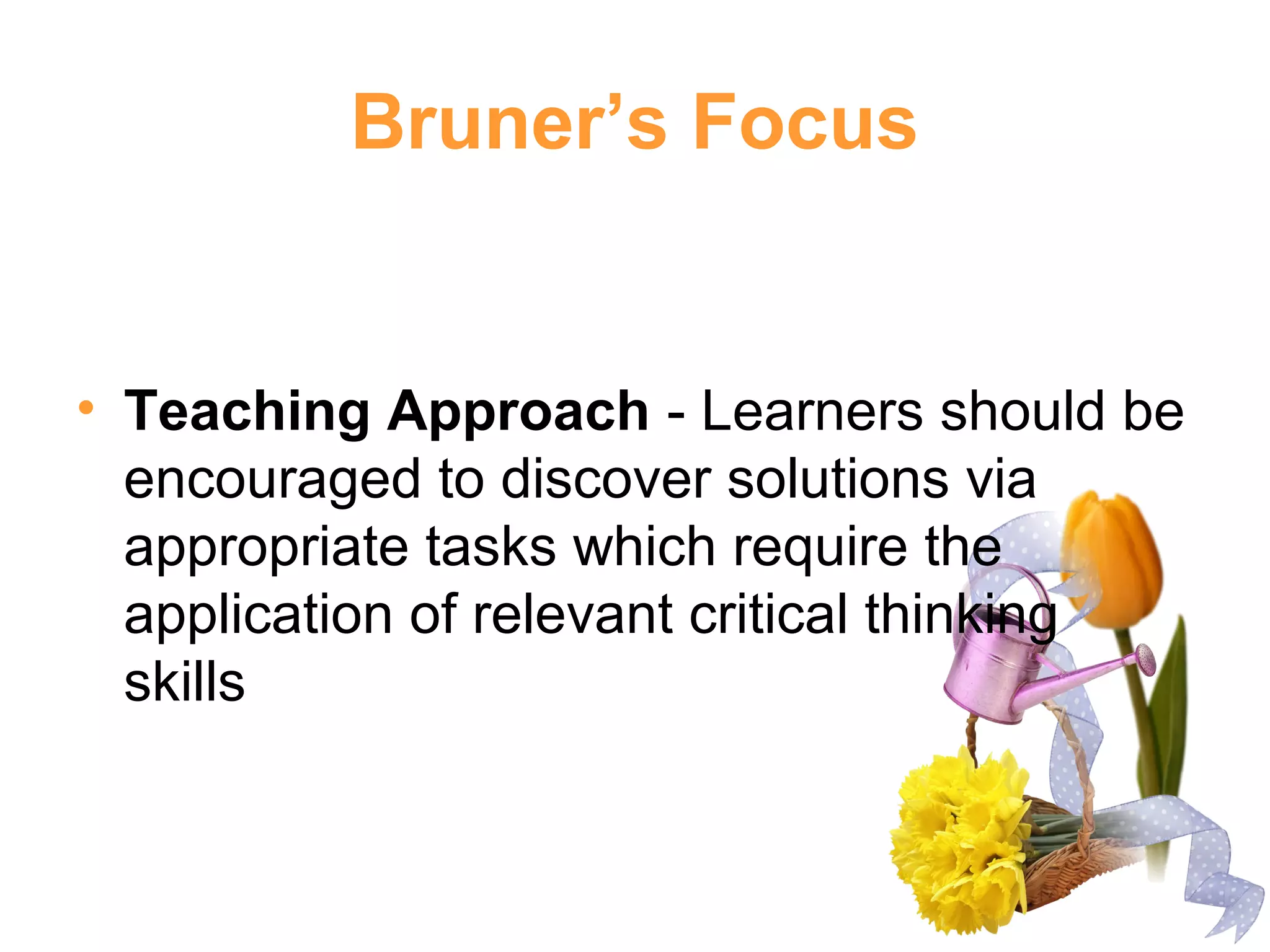 Bruner’s Focus
• Teaching Approach - Learners should be
encouraged to discover solutions via
appropriate tasks which require the
application of relevant critical thinking
skills
 