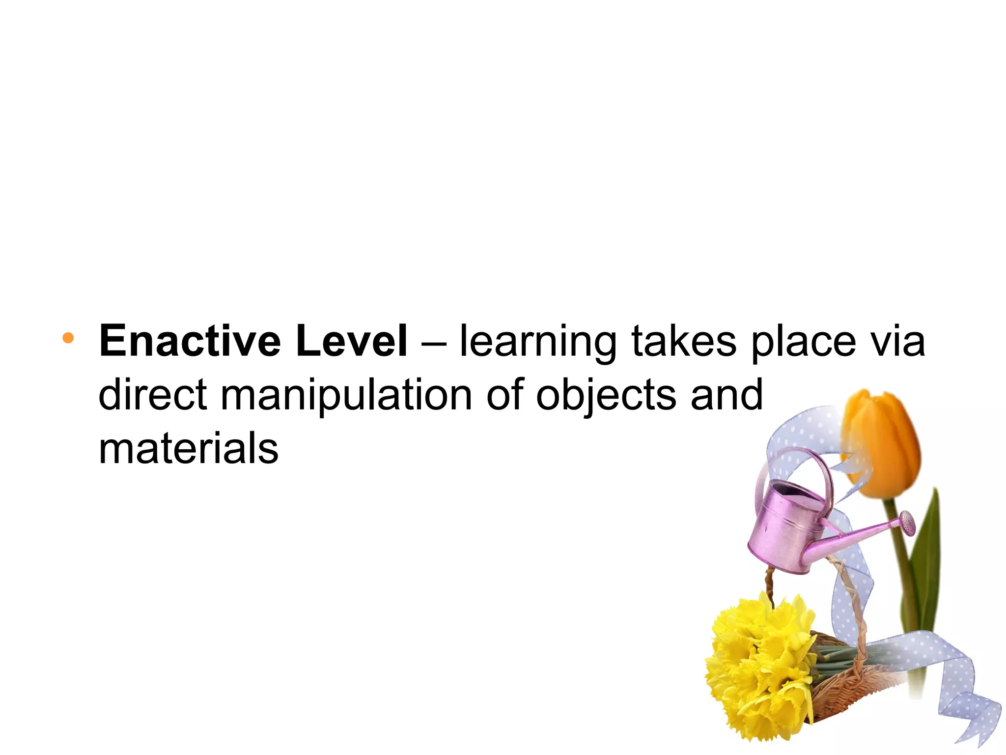 • Enactive Level – learning takes place via
direct manipulation of objects and
materials
 