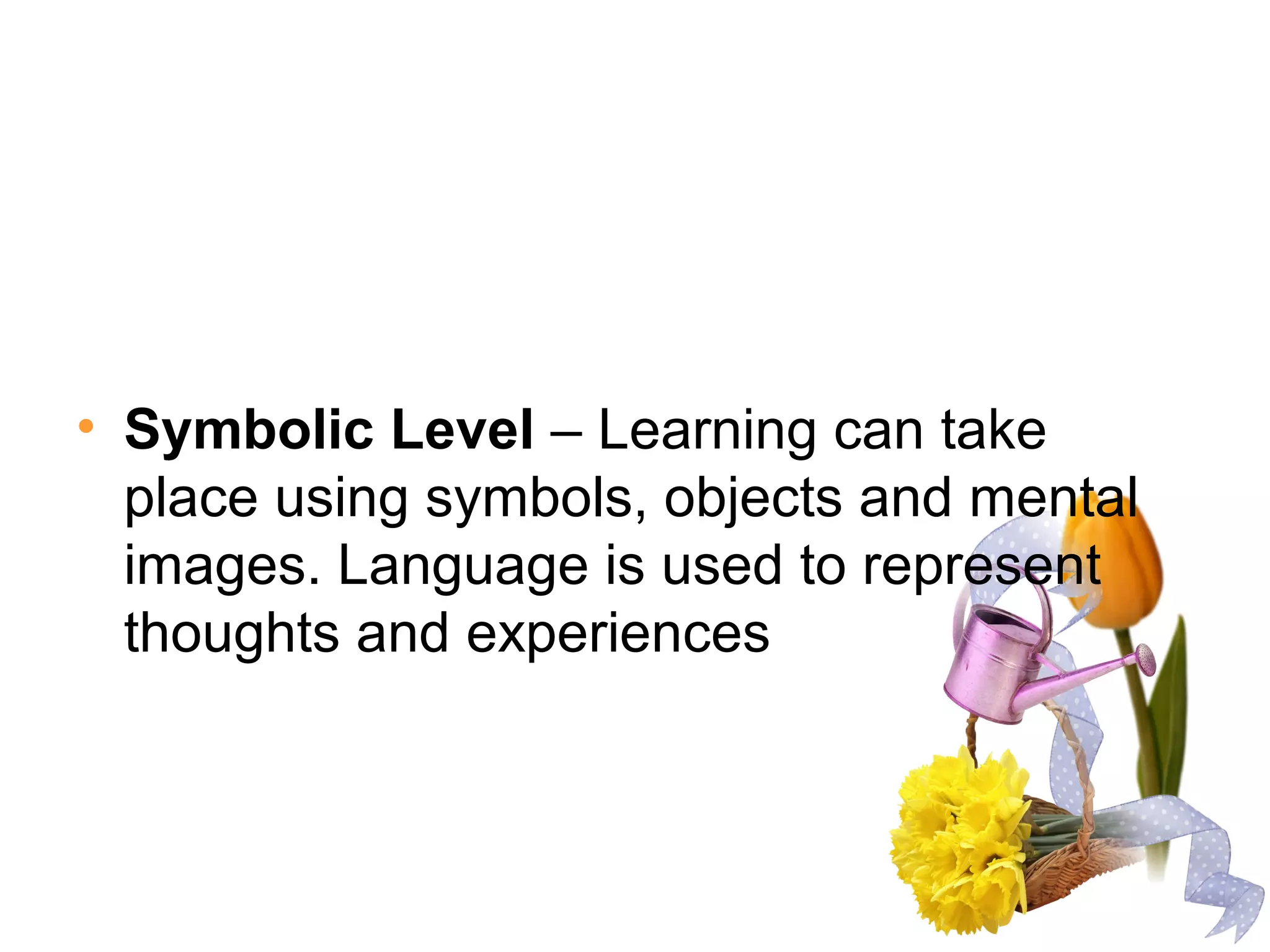• Symbolic Level – Learning can take
place using symbols, objects and mental
images. Language is used to represent
thoughts and experiences
 
