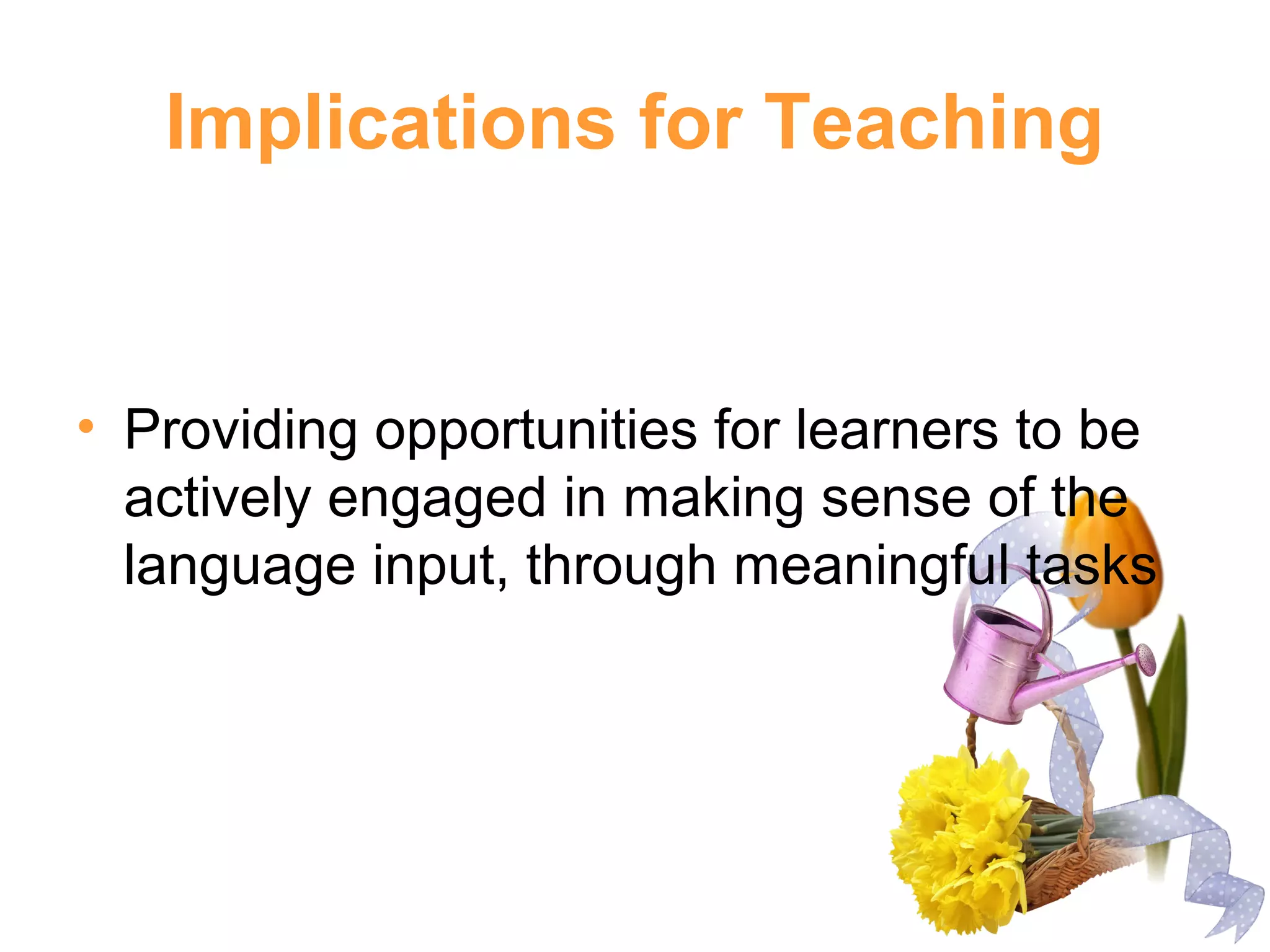 Implications for Teaching
• Providing opportunities for learners to be
actively engaged in making sense of the
language input, through meaningful tasks
 
