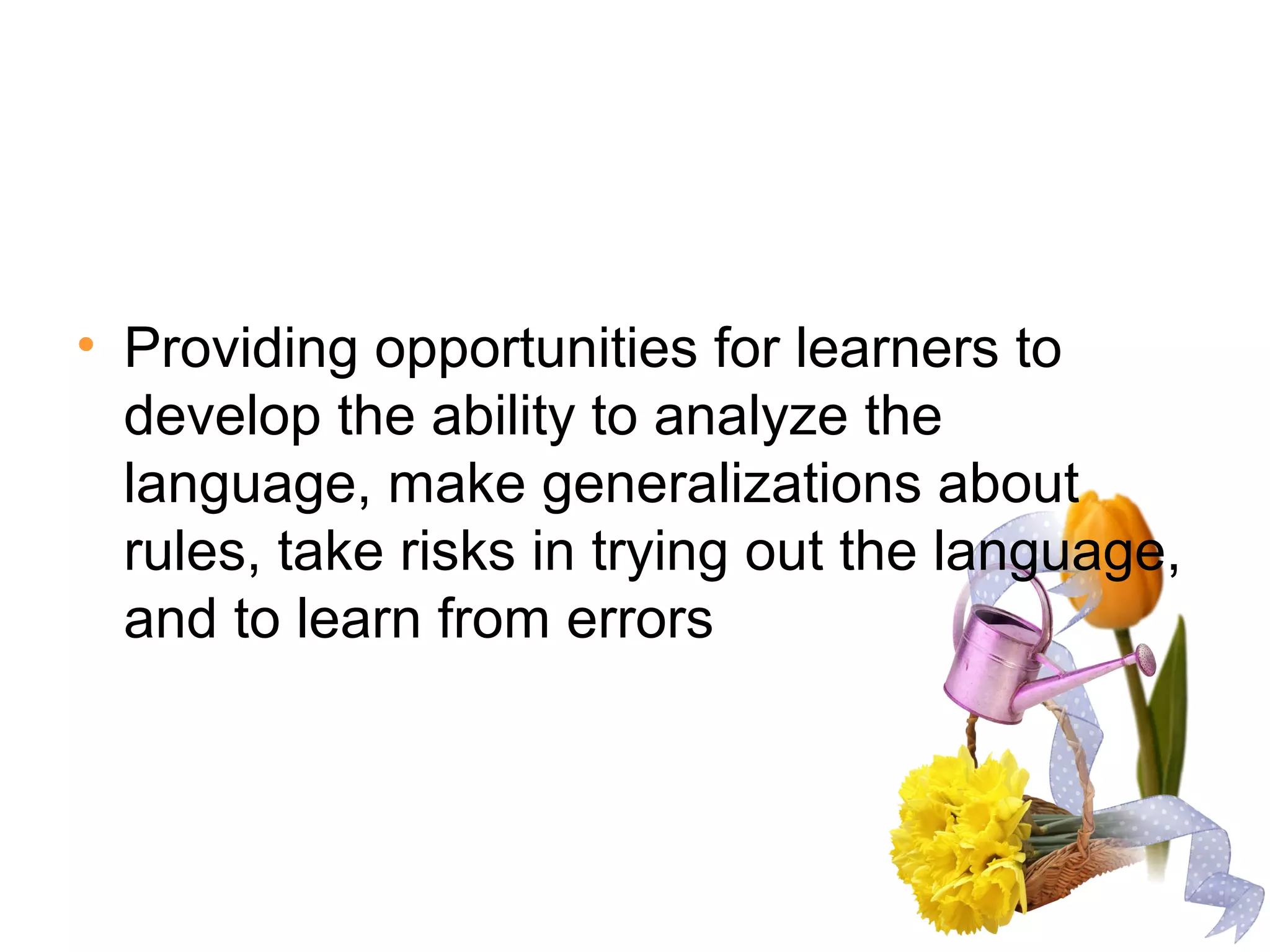 • Providing opportunities for learners to
develop the ability to analyze the
language, make generalizations about
rules, take risks in trying out the language,
and to learn from errors
 