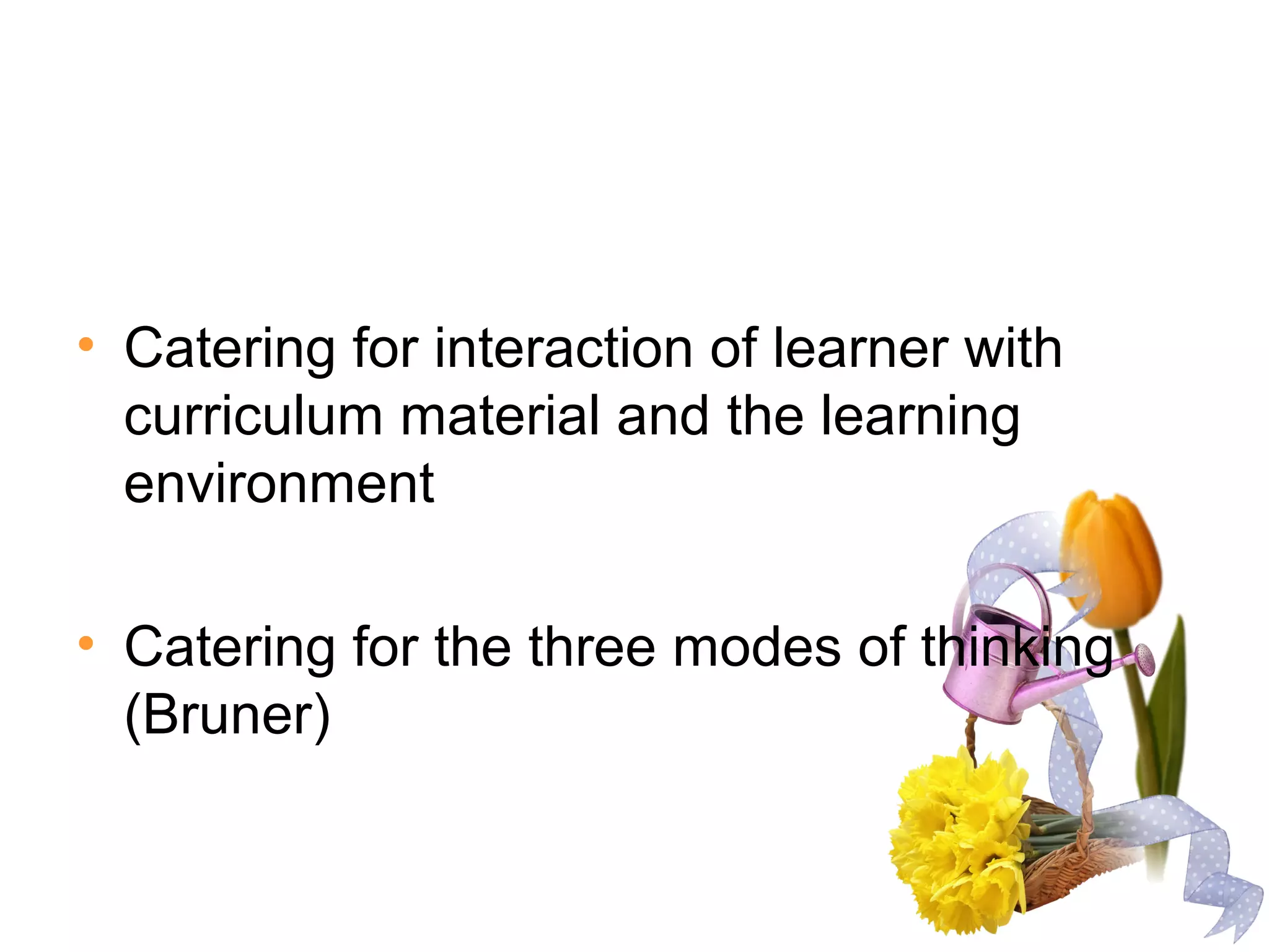 • Catering for interaction of learner with
curriculum material and the learning
environment
• Catering for the three modes of thinking
(Bruner)
 