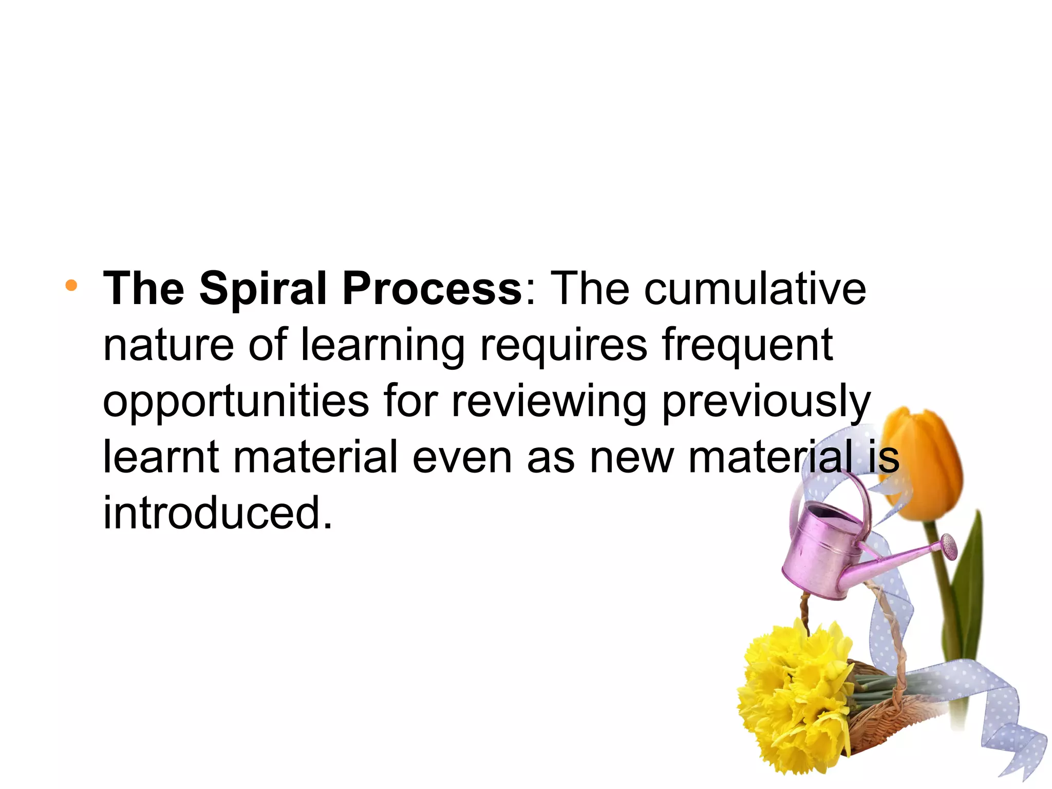 • The Spiral Process: The cumulative
nature of learning requires frequent
opportunities for reviewing previously
learnt material even as new material is
introduced.
 