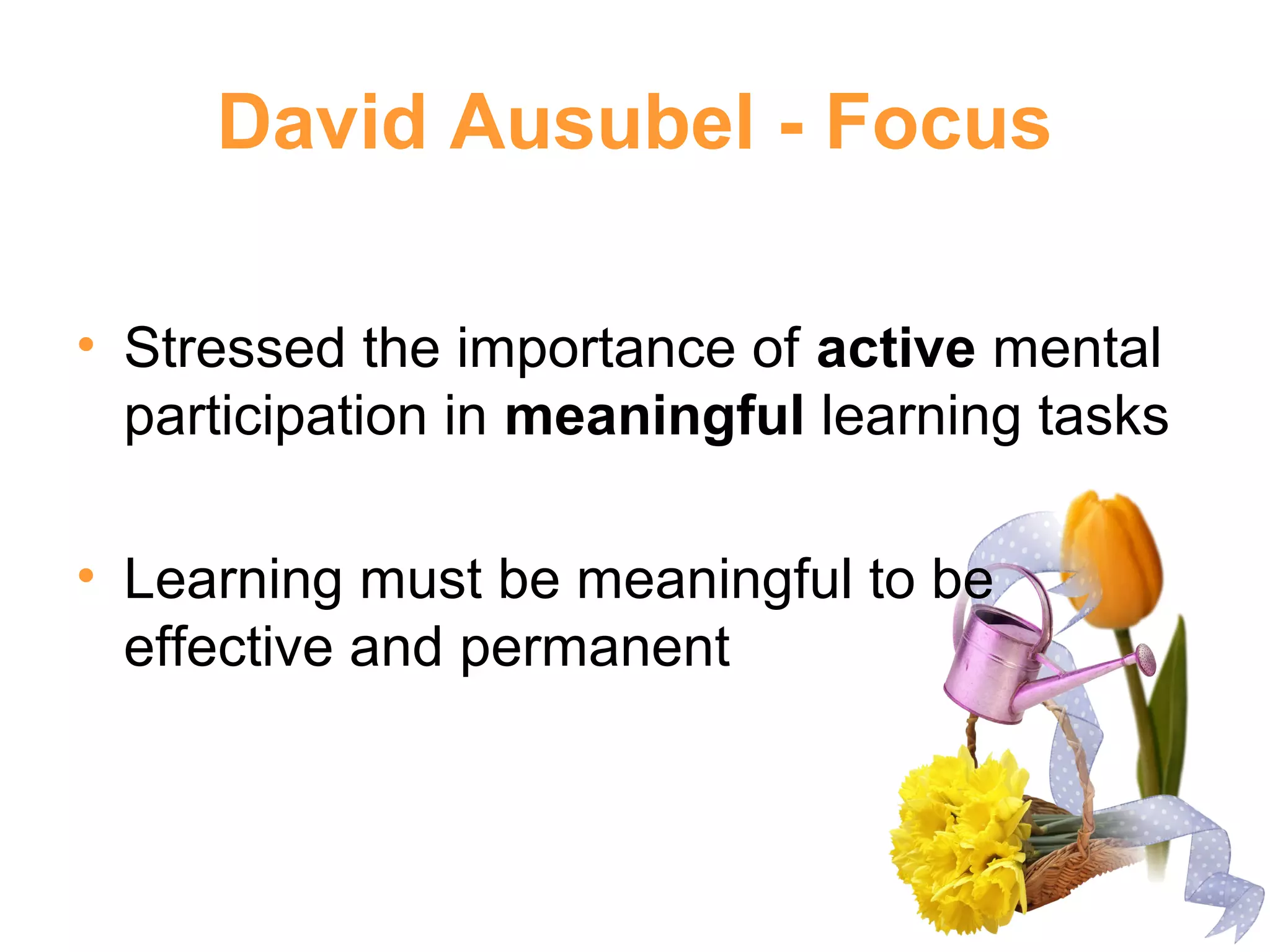 David Ausubel - Focus
• Stressed the importance of active mental
participation in meaningful learning tasks
• Learning must be meaningful to be
effective and permanent
 