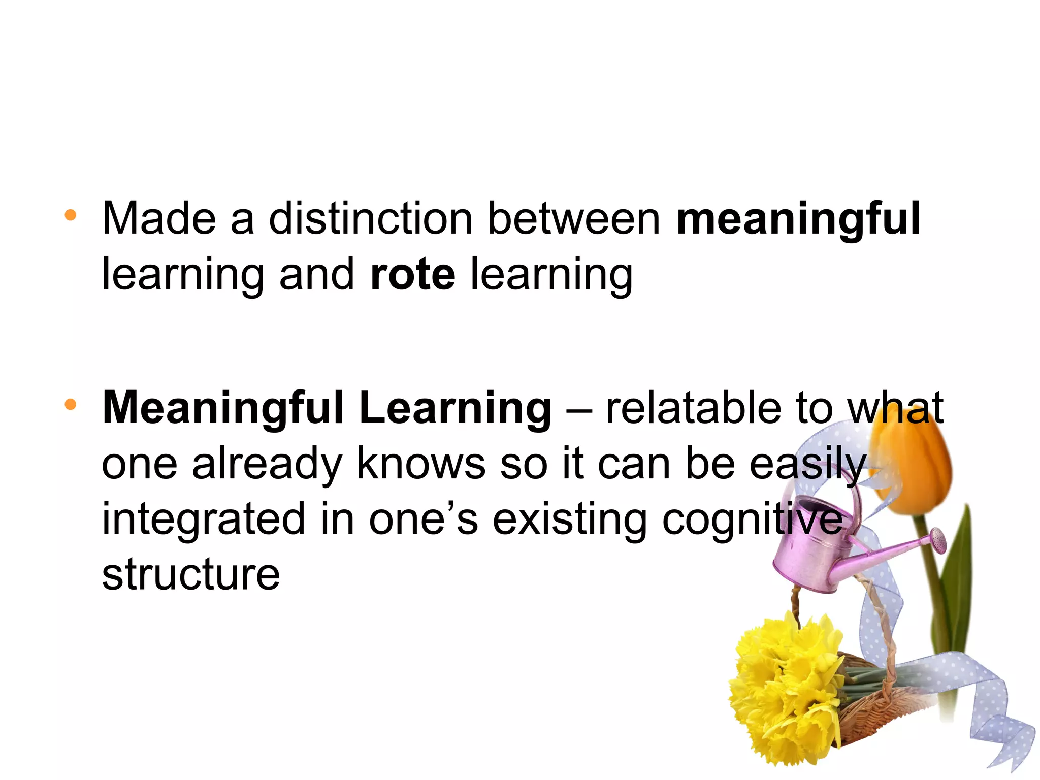 • Made a distinction between meaningful
learning and rote learning
• Meaningful Learning – relatable to what
one already knows so it can be easily
integrated in one’s existing cognitive
structure
 