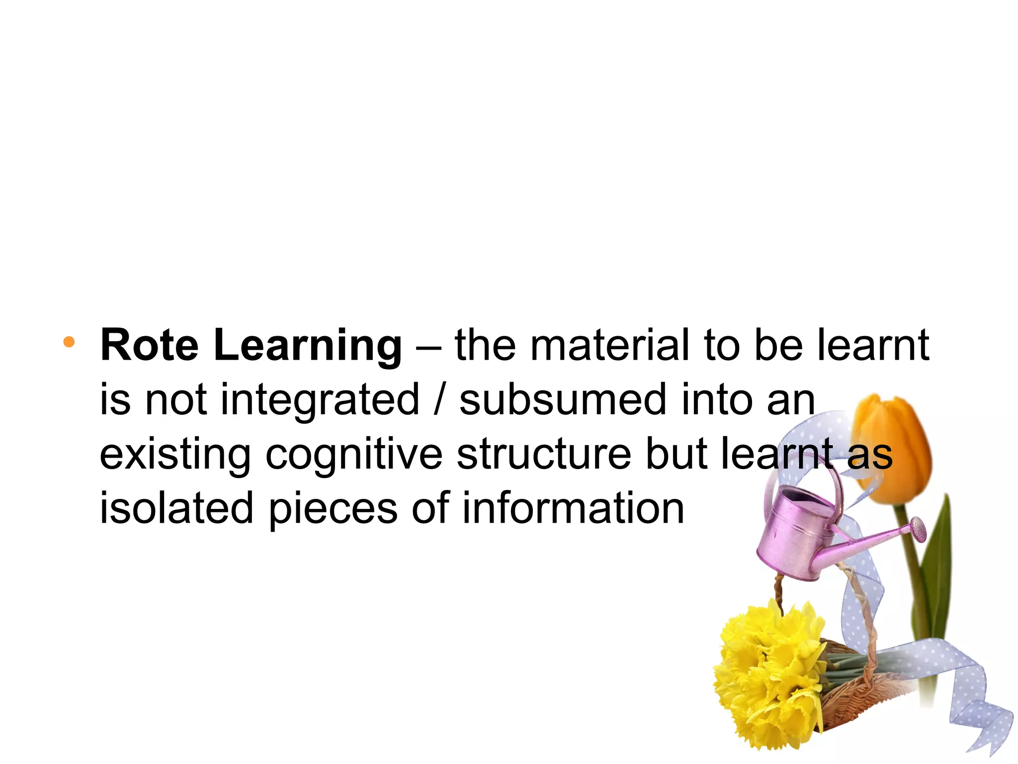 • Rote Learning – the material to be learnt
is not integrated / subsumed into an
existing cognitive structure but learnt as
isolated pieces of information
 