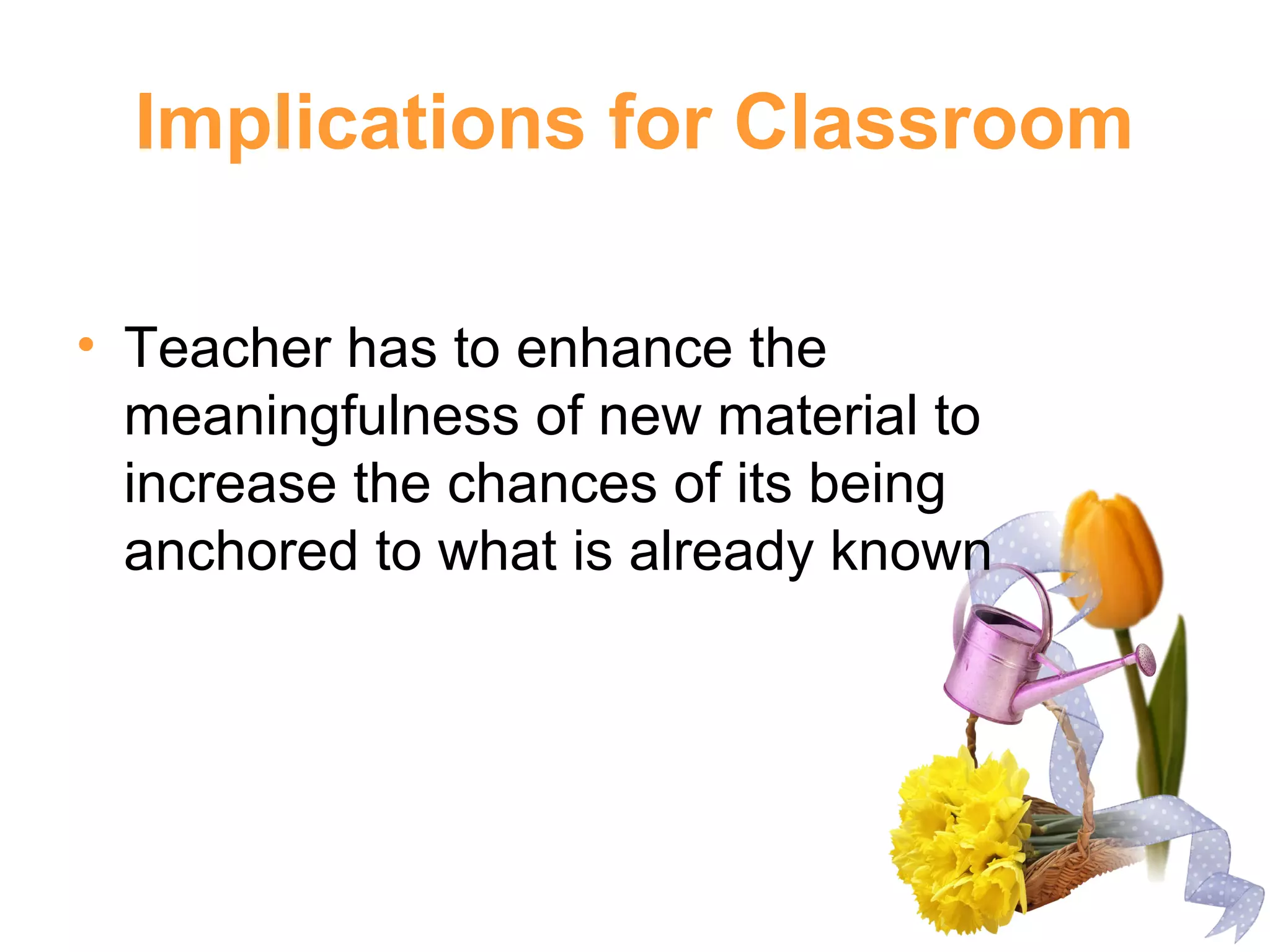 Implications for Classroom
• Teacher has to enhance the
meaningfulness of new material to
increase the chances of its being
anchored to what is already known
 