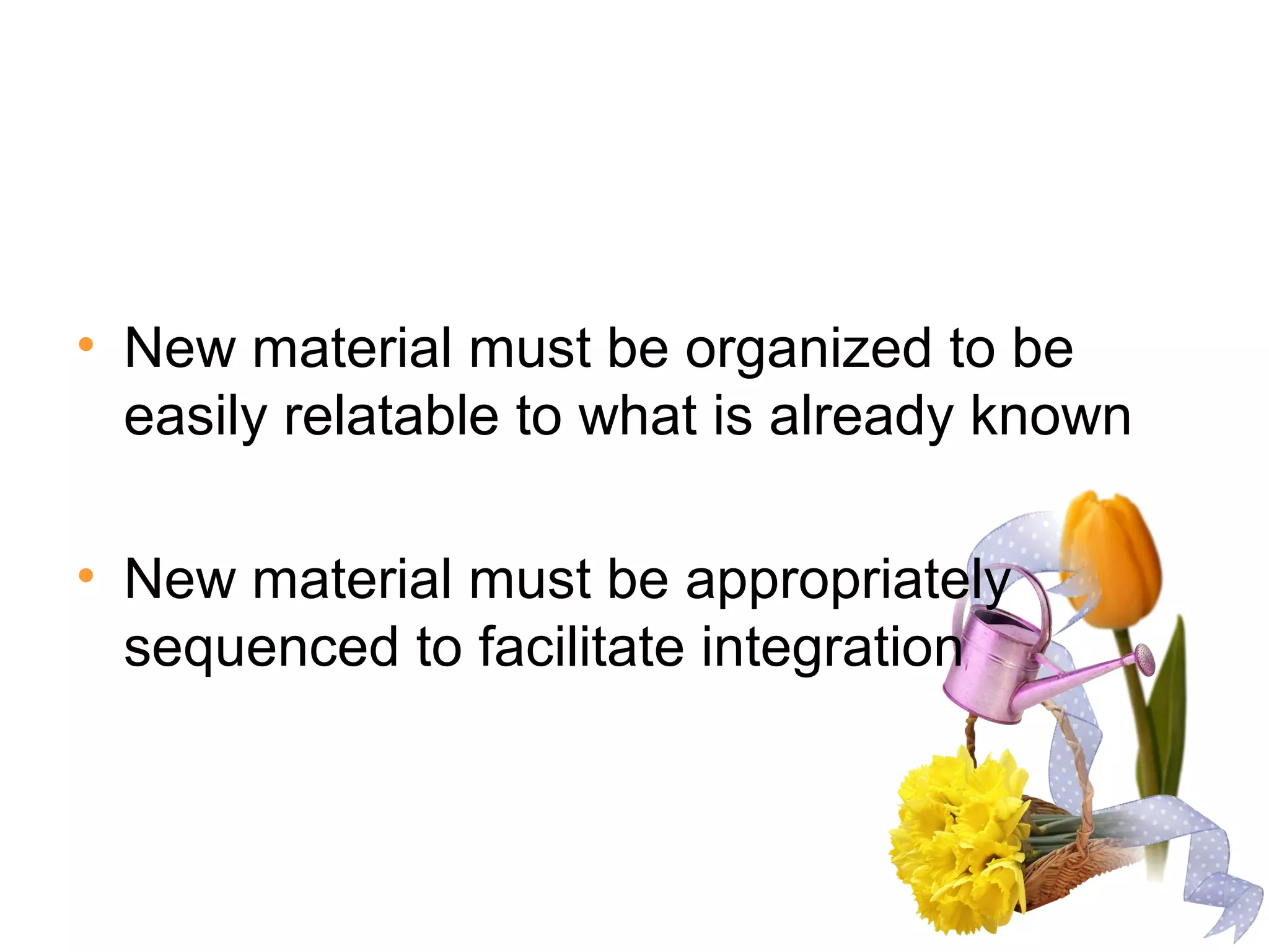 • New material must be organized to be
easily relatable to what is already known
• New material must be appropriately
sequenced to facilitate integration
 