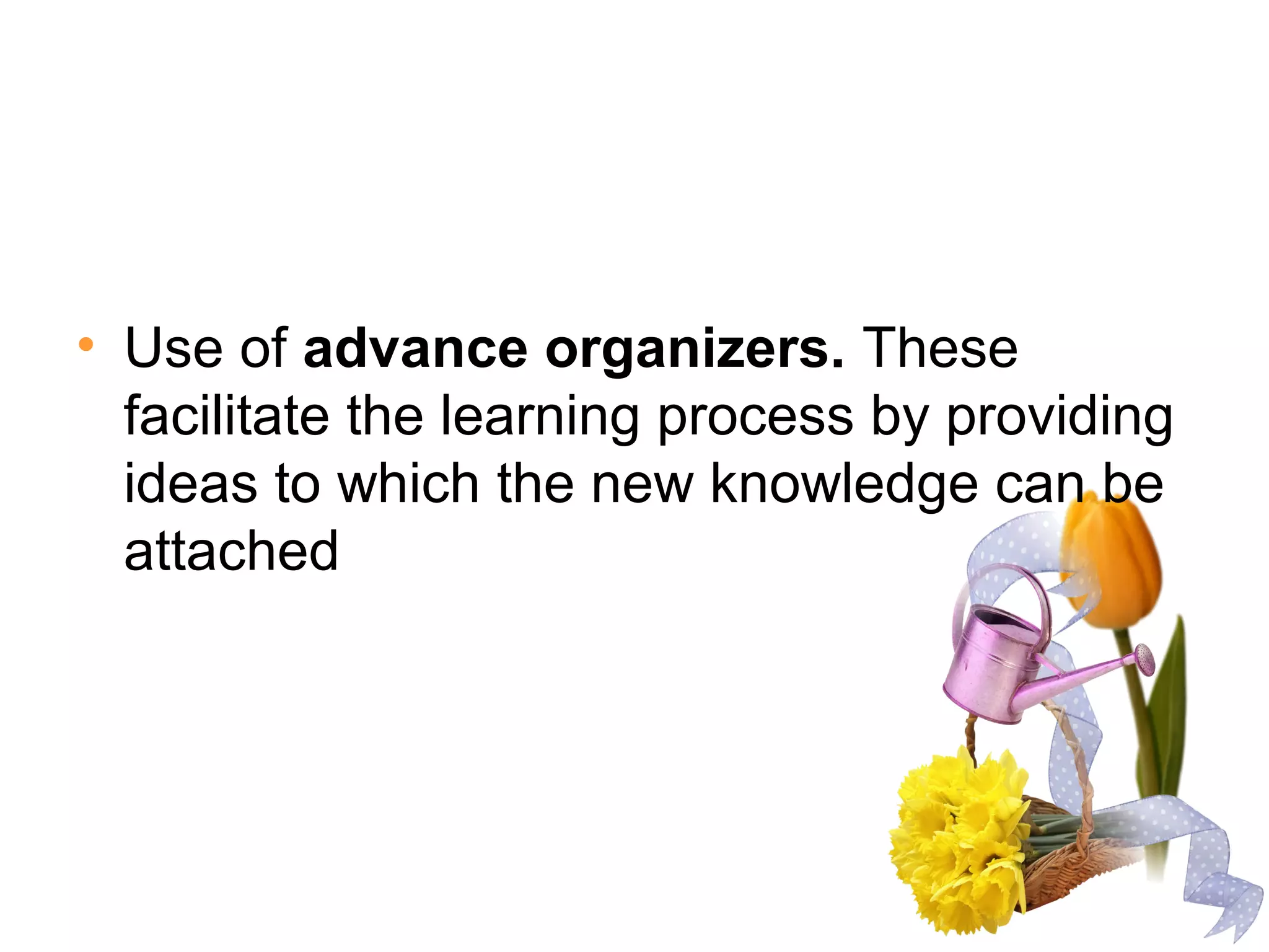 • Use of advance organizers. These
facilitate the learning process by providing
ideas to which the new knowledge can be
attached
 