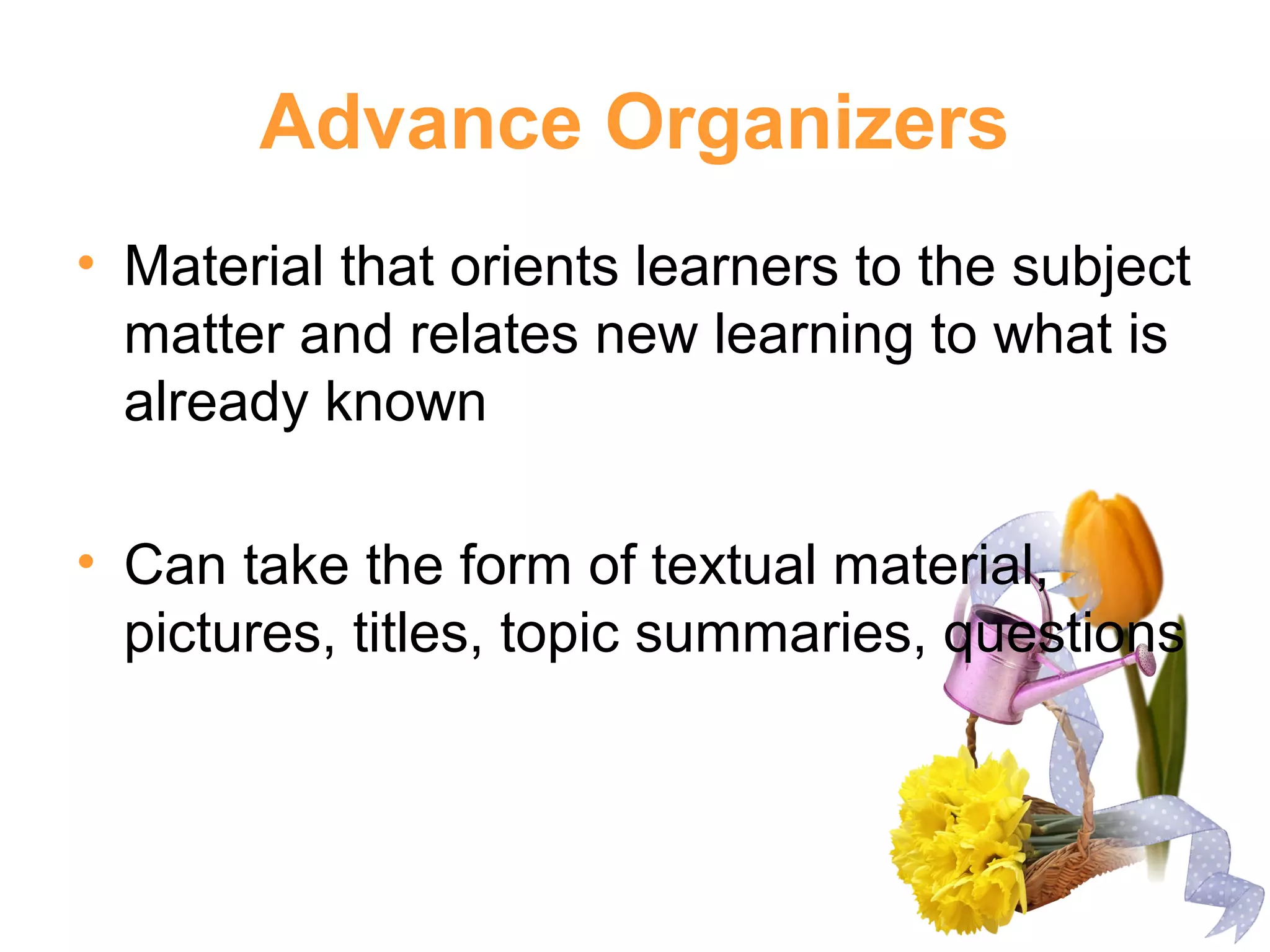 Advance Organizers
• Material that orients learners to the subject
matter and relates new learning to what is
already known
• Can take the form of textual material,
pictures, titles, topic summaries, questions
 