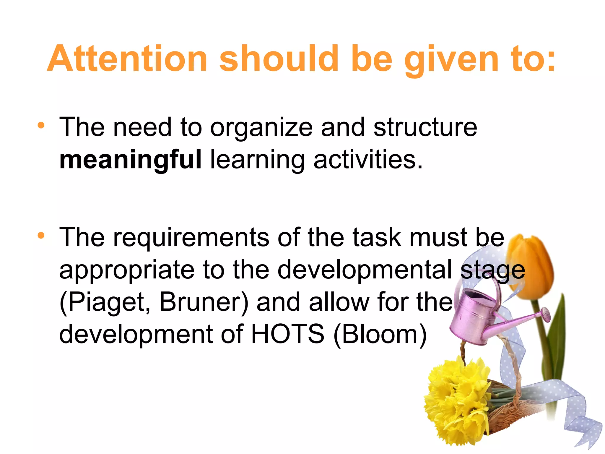 Attention should be given to:
• The need to organize and structure
meaningful learning activities.
• The requirements of the task must be
appropriate to the developmental stage
(Piaget, Bruner) and allow for the
development of HOTS (Bloom)
 