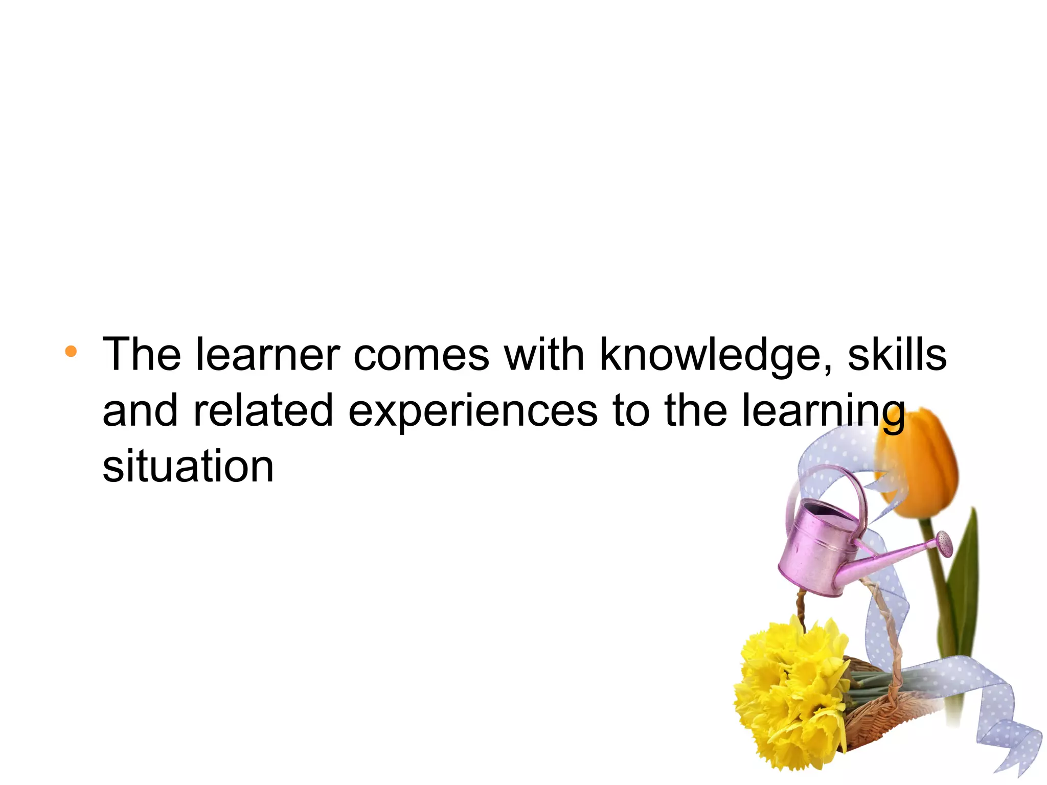 • The learner comes with knowledge, skills
and related experiences to the learning
situation
 