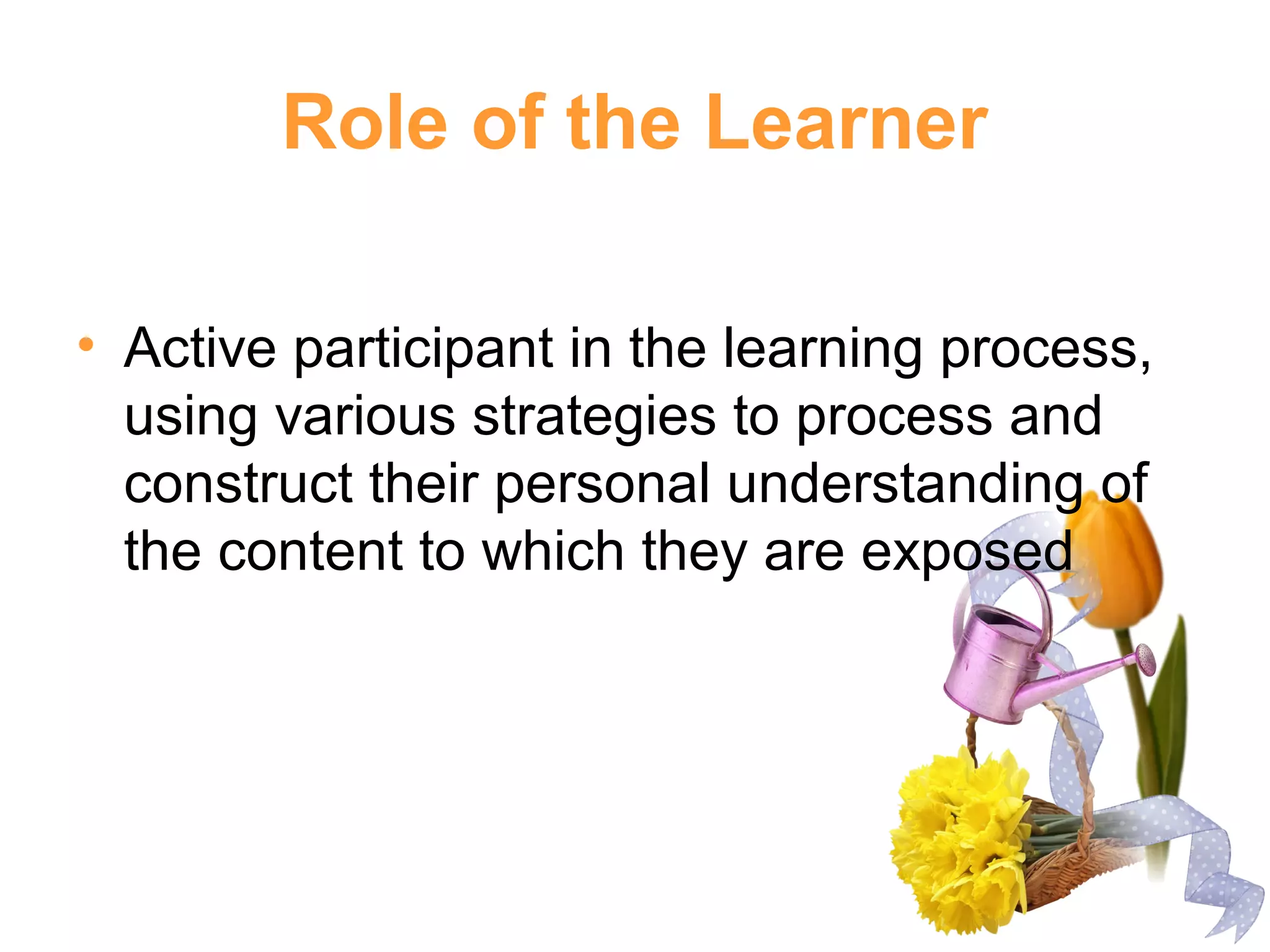 Role of the Learner
• Active participant in the learning process,
using various strategies to process and
construct their personal understanding of
the content to which they are exposed
 