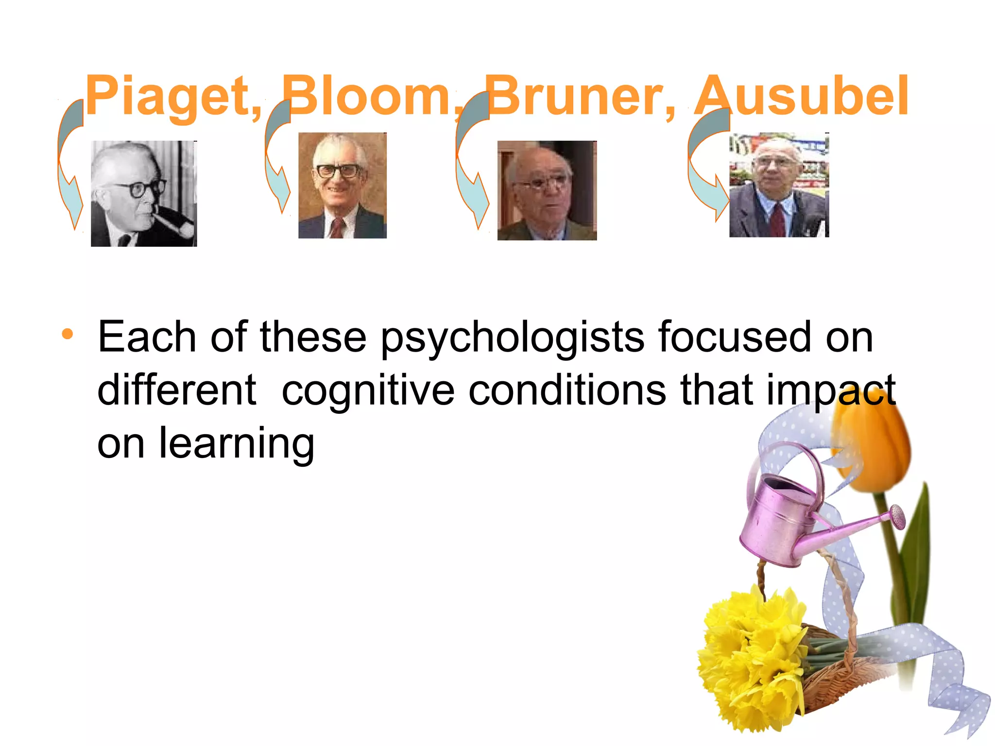 Piaget, Bloom, Bruner, Ausubel
• Each of these psychologists focused on
different cognitive conditions that impact
on learning
 