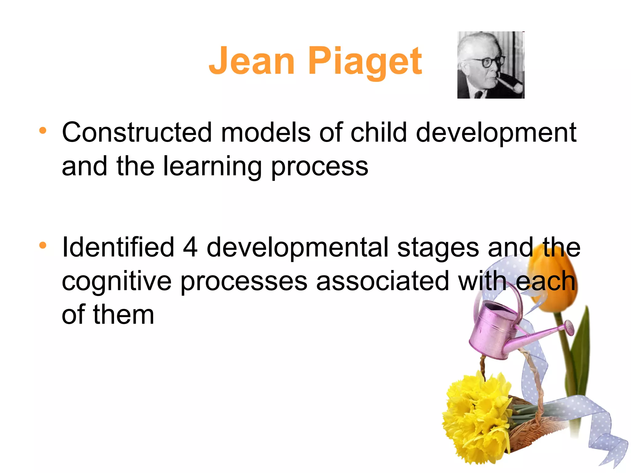 Jean Piaget
• Constructed models of child development
and the learning process
• Identified 4 developmental stages and the
cognitive processes associated with each
of them
 