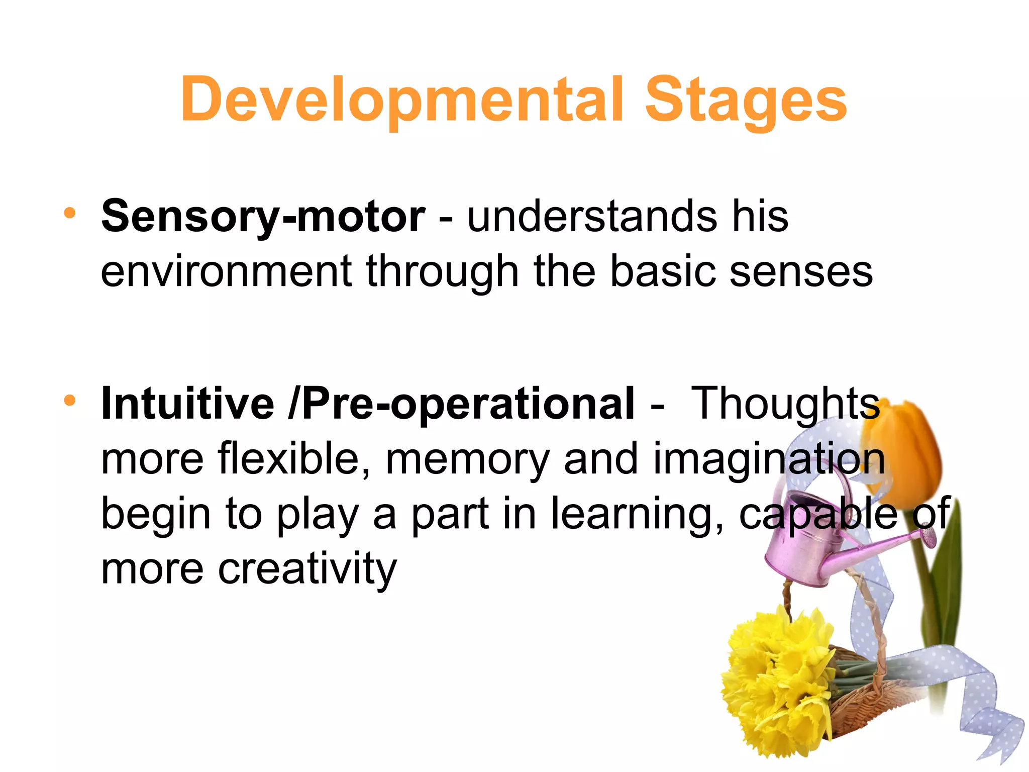 Developmental Stages
• Sensory-motor - understands his
environment through the basic senses
• Intuitive /Pre-operational - Thoughts
more flexible, memory and imagination
begin to play a part in learning, capable of
more creativity
 