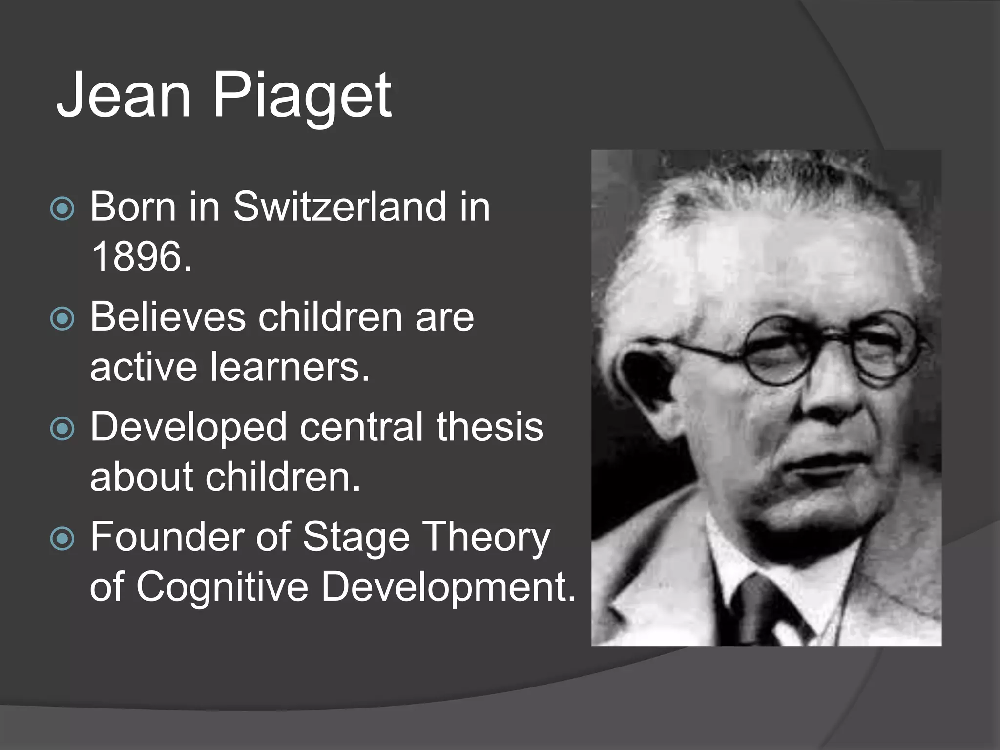 Jean Piaget
 Born in Switzerland in
1896.
 Believes children are
active learners.
 Developed central thesis
about children.
 Founder of Stage Theory
of Cognitive Development.
 