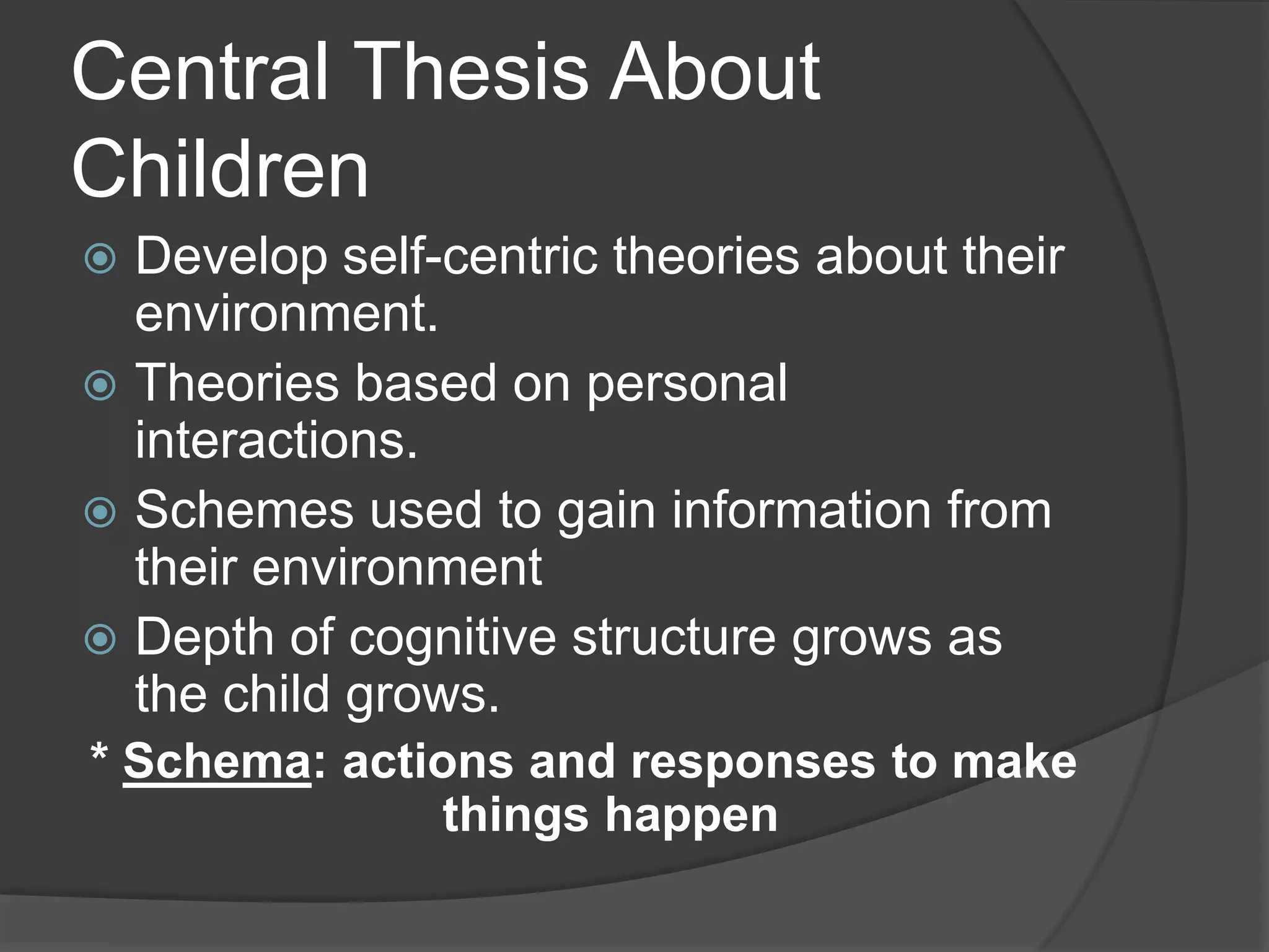 Central Thesis About
Children
 Develop self-centric theories about their
environment.
 Theories based on personal
interactions.
 Schemes used to gain information from
their environment
 Depth of cognitive structure grows as
the child grows.
* Schema: actions and responses to make
things happen
 
