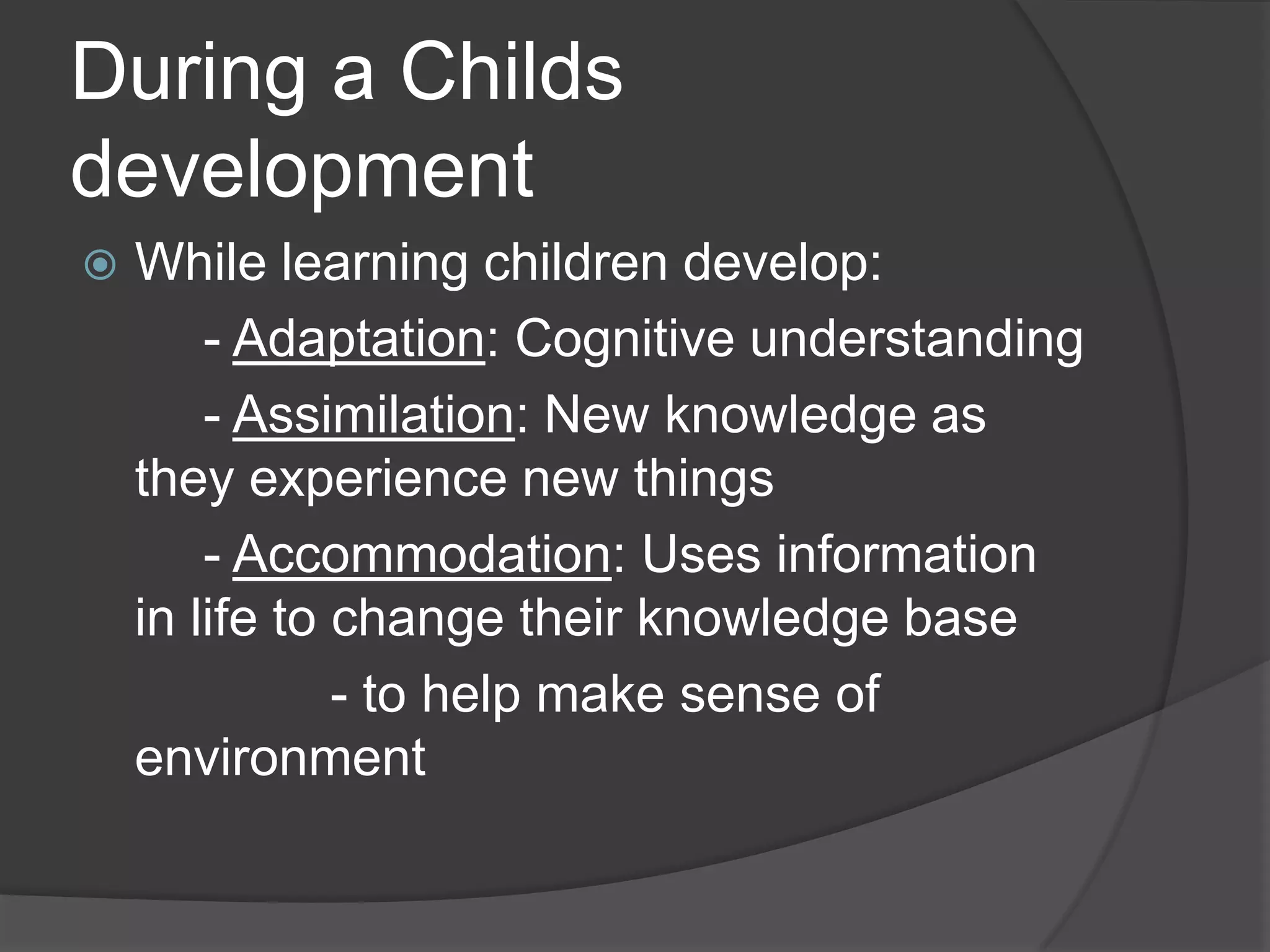During a Childs
development
 While learning children develop:
- Adaptation: Cognitive understanding
- Assimilation: New knowledge as
they experience new things
- Accommodation: Uses information
in life to change their knowledge base
- to help make sense of
environment
 
