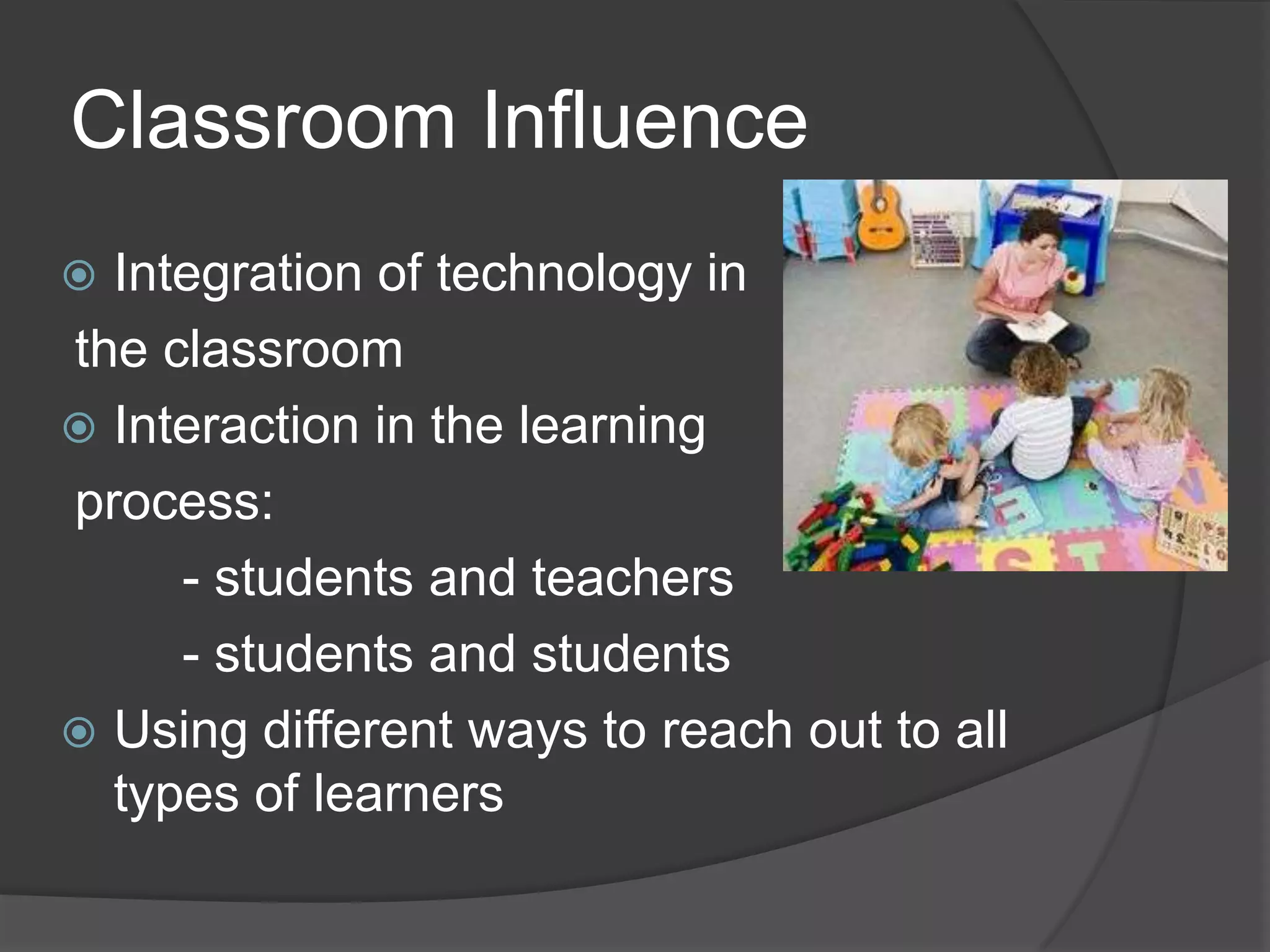 Classroom Influence
 Integration of technology in
the classroom
 Interaction in the learning
process:
- students and teachers
- students and students
 Using different ways to reach out to all
types of learners
 