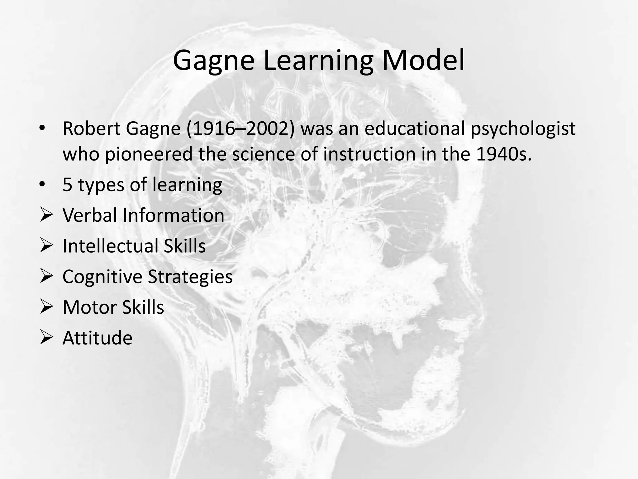Gagne Learning Model
• Robert Gagne (1916–2002) was an educational psychologist
who pioneered the science of instruction in the 1940s.
• 5 types of learning
 Verbal Information
 Intellectual Skills
 Cognitive Strategies
 Motor Skills
 Attitude
 