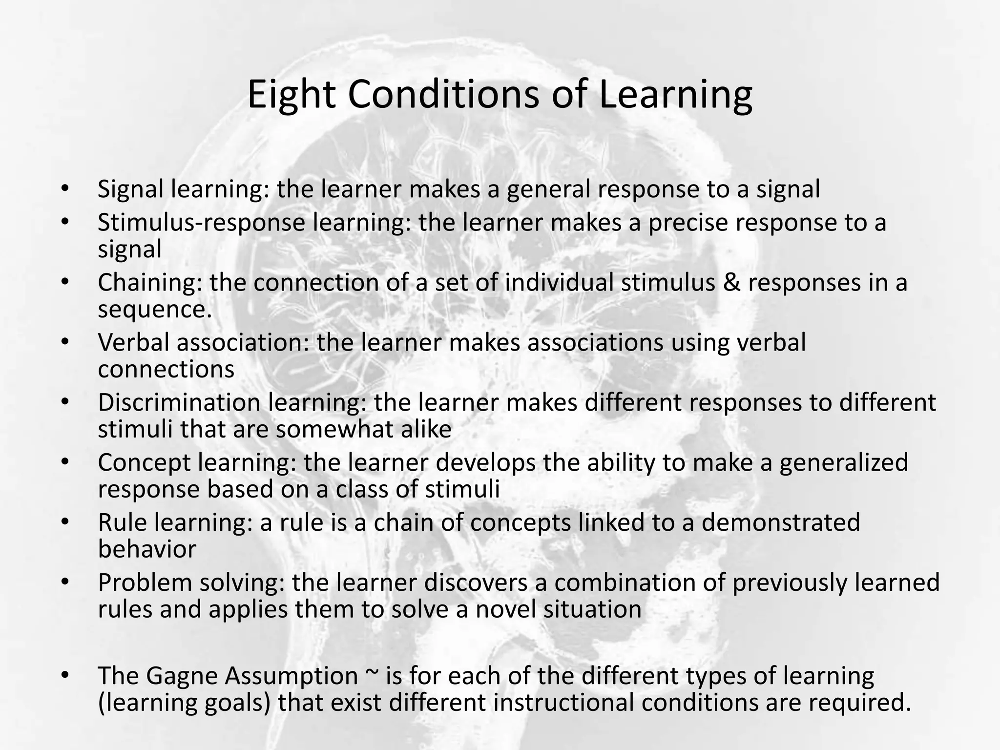 Eight Conditions of Learning
• Signal learning: the learner makes a general response to a signal
• Stimulus-response learning: the learner makes a precise response to a
signal
• Chaining: the connection of a set of individual stimulus & responses in a
sequence.
• Verbal association: the learner makes associations using verbal
connections
• Discrimination learning: the learner makes different responses to different
stimuli that are somewhat alike
• Concept learning: the learner develops the ability to make a generalized
response based on a class of stimuli
• Rule learning: a rule is a chain of concepts linked to a demonstrated
behavior
• Problem solving: the learner discovers a combination of previously learned
rules and applies them to solve a novel situation
• The Gagne Assumption ~ is for each of the different types of learning
(learning goals) that exist different instructional conditions are required.
 