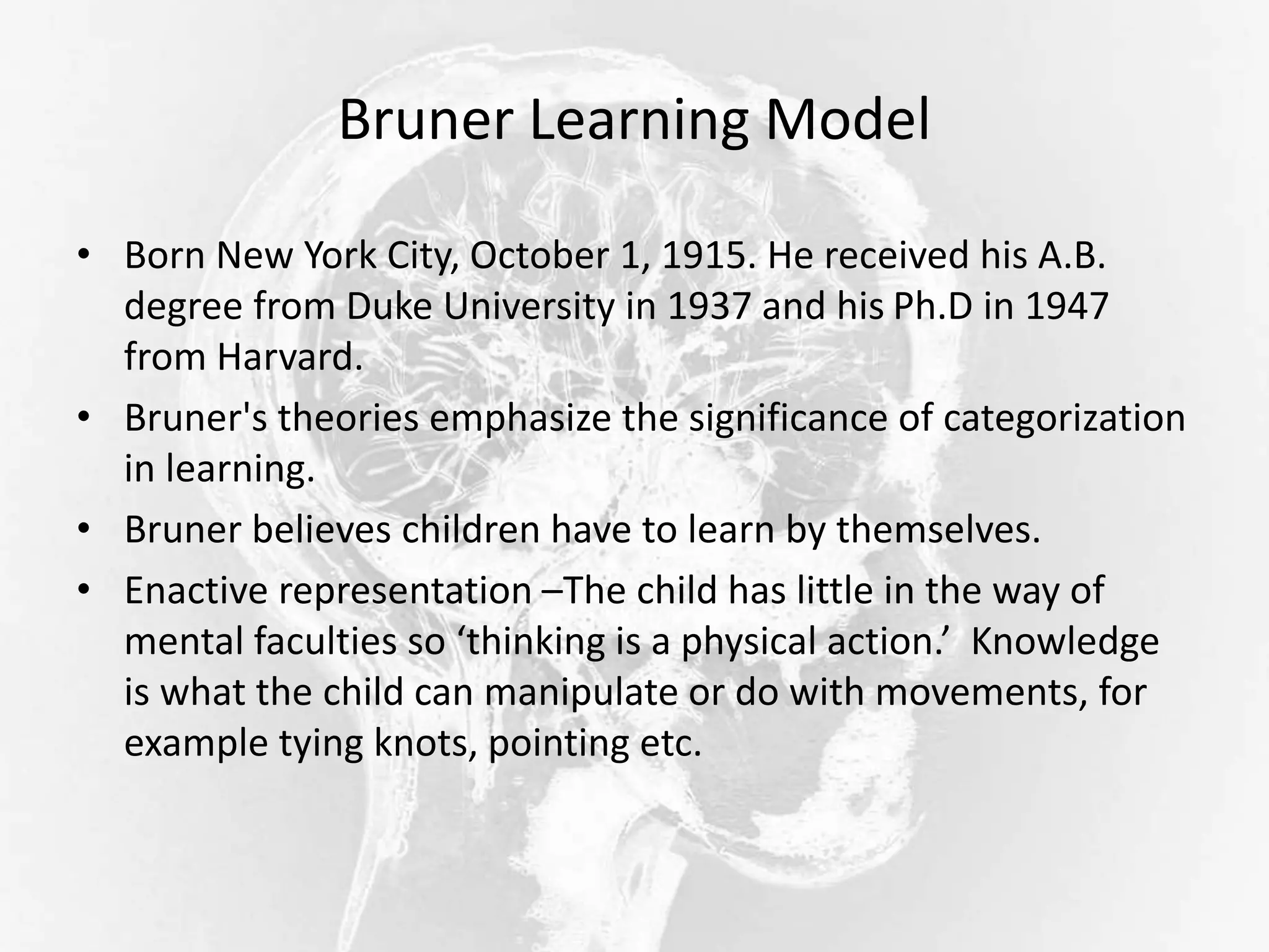 Bruner Learning Model
• Born New York City, October 1, 1915. He received his A.B.
degree from Duke University in 1937 and his Ph.D in 1947
from Harvard.
• Bruner's theories emphasize the significance of categorization
in learning.
• Bruner believes children have to learn by themselves.
• Enactive representation –The child has little in the way of
mental faculties so ‘thinking is a physical action.’ Knowledge
is what the child can manipulate or do with movements, for
example tying knots, pointing etc.
 