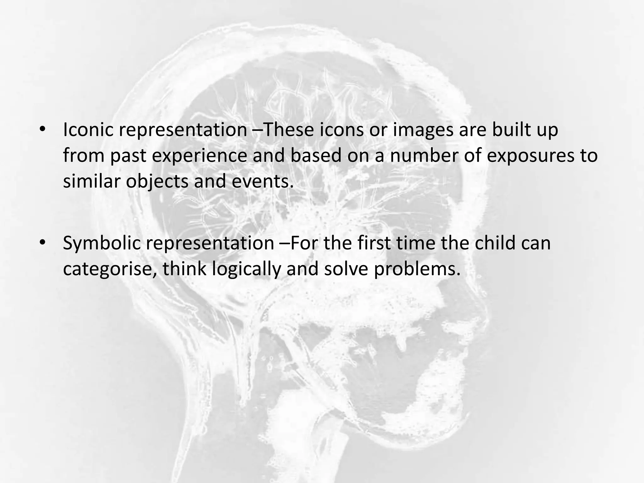• Iconic representation –These icons or images are built up
from past experience and based on a number of exposures to
similar objects and events.
• Symbolic representation –For the first time the child can
categorise, think logically and solve problems.
 