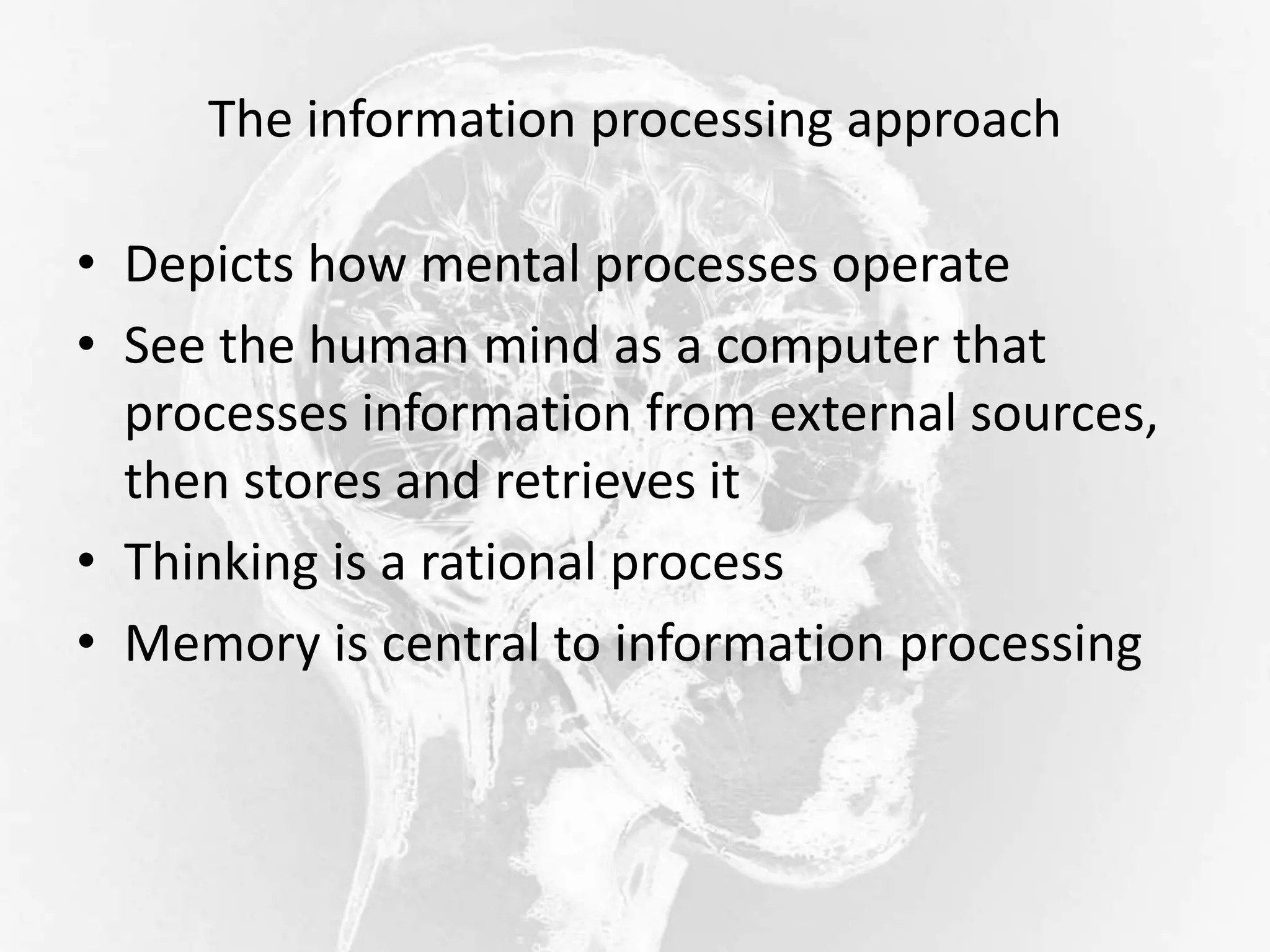 The information processing approach
• Depicts how mental processes operate
• See the human mind as a computer that
processes information from external sources,
then stores and retrieves it
• Thinking is a rational process
• Memory is central to information processing
 