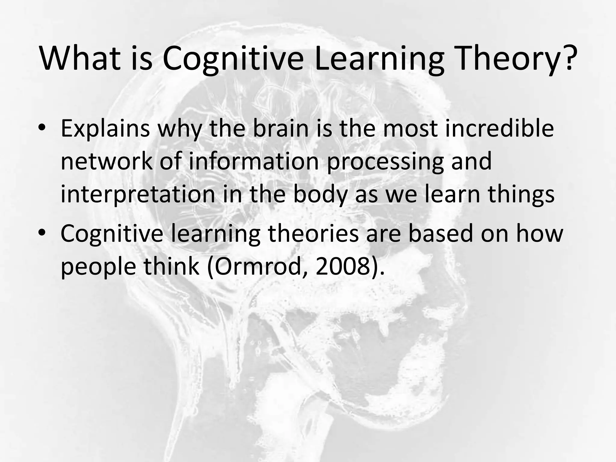 What is Cognitive Learning Theory?
• Explains why the brain is the most incredible
network of information processing and
interpretation in the body as we learn things
• Cognitive learning theories are based on how
people think (Ormrod, 2008).
 
