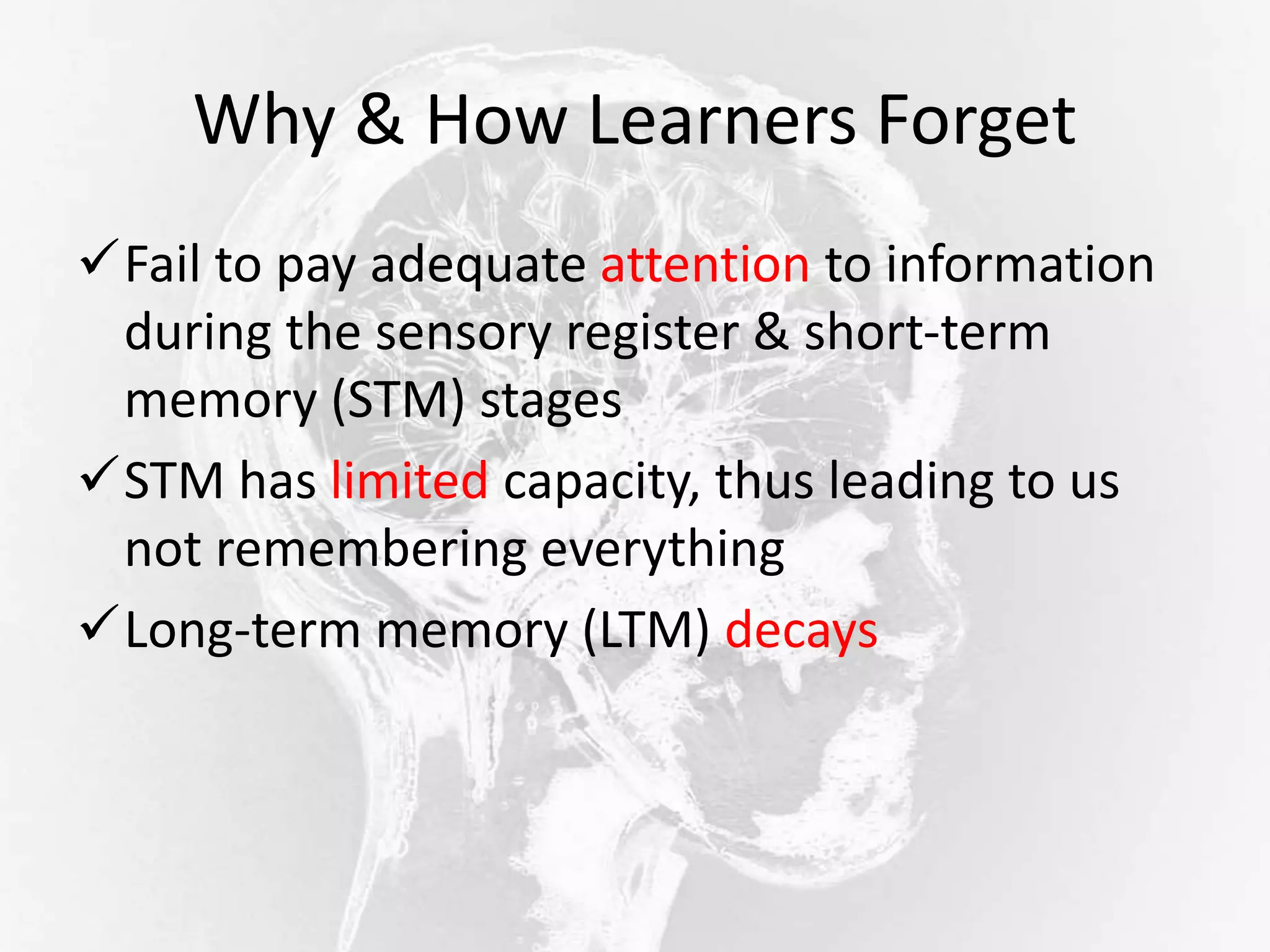 Why & How Learners Forget
Fail to pay adequate attention to information
during the sensory register & short-term
memory (STM) stages
STM has limited capacity, thus leading to us
not remembering everything
Long-term memory (LTM) decays
 
